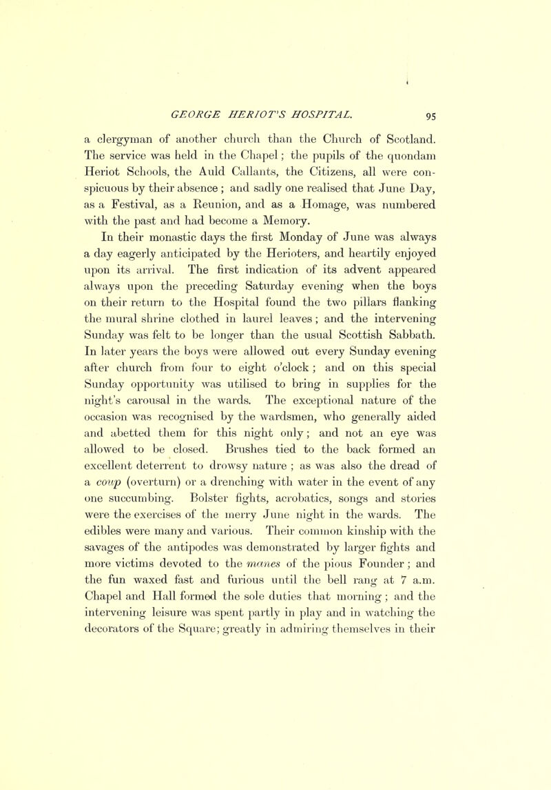 a clergyman of another church than the Church of Scotland. The service was held in the Chapel; the pupils of the quondam Heriot Schools, the Auld Gallants, the Citizens, all were con- spicuous by their absence ; and sadly one realised that June Day, as a Festival, as a Reunion, and as a Homage, was numbered with the past and had become a Memory. In their monastic days the first Monday of June was always a day eagerly anticipated by the Herioters, and heartily enjoyed upon its arrival. The first indication of its advent appeared always upon the preceding Saturday evening when the boys on their return to the Hospital found the two pillars flanking the mural shrine clothed in laurel leaves ; and the intervening Sunday was felt to be longer than the usual Scottish Sabbath. In later years the boys were allowed out every Sunday evening after church from four to eight o'clock ; and on this special Sunday opportunity was utilised to bring in supplies for the night's carousal in the wards. The exceptional nature of the occasion was recognised by the wardsmen, who generally aided and abetted them for this night only; and not an eye was allowed to be closed. Brushes tied to the back formed an excellent deterrent to drowsy nature ; as was also the dread of a coup (overturn) or a drenching with water in the event of any one succumbing. Bolster fights, acrobatics, songs and stories were the exercises of the merry June night in the wards. The edibles were many and various. Their common kinship with the savages of the antipodes was demonstrated by larger fights and more victims devoted to the manes of the pious Founder; and the fun waxed fast and furious until the bell ranof at 7 a.m. Chapel and Hall formed the sole duties that morning; and the intervening leisure was spent partly in play and in watching the decorators of the Square; greatly in admiring themselves in their