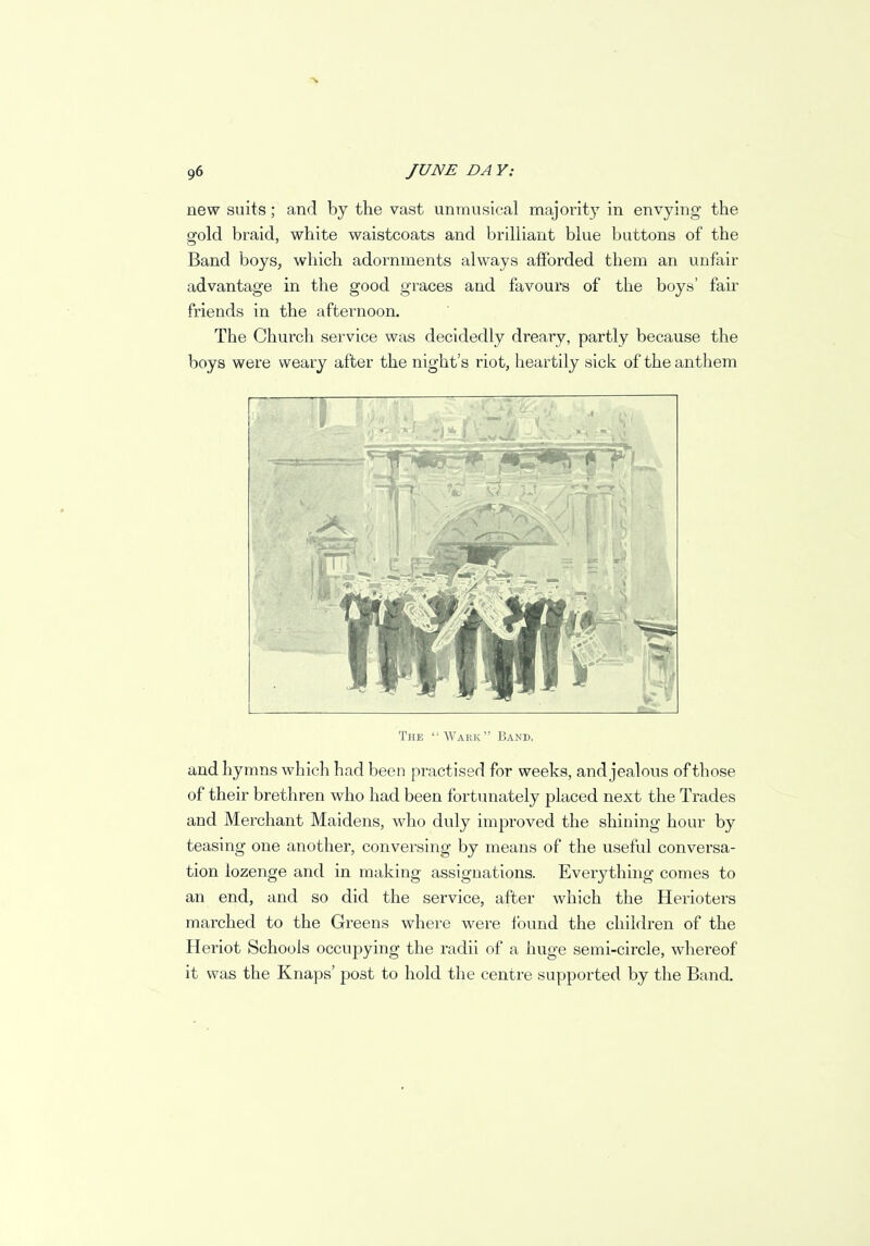 S 96 JUNE DA Y: new suits; and by the vast unmusical majority in envying the gold braid, white waistcoats and brilliant blue buttons of the Band boys, which adornments always afforded them an unfair advantage in the good graces and favours of the boys' fair friends in the afternoon. The Church service was decidedly dreary, partly because the boys were weary after the night's riot, heartily sick of the anthem The Wark Band. and hymns which had been practised for weeks, and jealous of those of their brethren who had been fortunately placed next the Trades and Merchant Maidens, who duly improved the shining hour by teasing one another, conversing by means of the useful conversa- tion lozenge and in making assignations. Everything comes to an end, and so did the service, after which the Herioters marched to the Greens where were found the children of the Heriot Schools occupying the radii of a huge semi-circle, whereof it was the Knaps' post to hold the centre supported by the Band.
