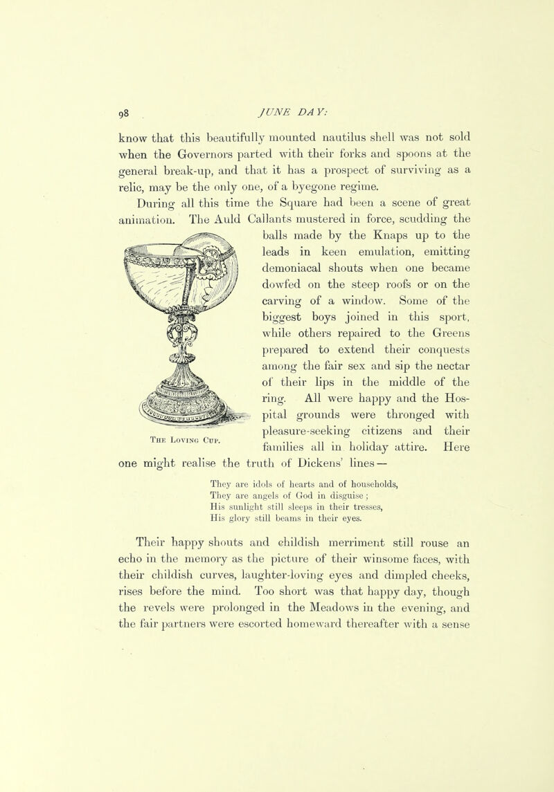 know that this beautifully mounted nautilus shell was not sold when the Governors parted with their forks and spoons at the general break-up, and that it has a prospect of surviving as a relic, may be the only one, of a byegone regime. During all this time the Square had been a scene of great animation. The Auld Call ants mustered in force, scudding the balls made by the Knaps up to the leads in keen emulation, emitting demoniacal shouts when one became dowfed on the steep roofs or on the carving of a window. Some of the biggest boys joined in this sport, while others repaired to the Greens prepared to extend their conquests among the fair sex and sip the nectar of their lips in the middle of the ring. All were happy and the Hos- pital grounds were thronged with pleasure-seeking citizens and their families all in holiday attire. Here one might realise the truth of Dickens' lines — They are idols of hearts and of households, They are angels of God in disguise; His sunlight still sleeps in their tresses, His glory still beams in their eyes. Their happy shouts and childish merriment still rouse an echo in the memory as the picture of their winsome faces, with their childish curves, laughter-loving eyes and dimpled cheeks, rises before the mind. Too short was that happy day, though the revels were prolonged in the Meadows in the evening, and the fair partners were escorted homeward thereafter with a sense The Loving Cup.