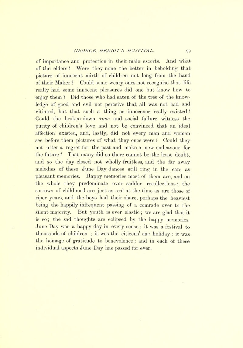 of importance and protection in their male escorts. And what of the elders ? Were they none the better in beholding that picture of innocent mirth of children not long from the hand of their Maker ? Could some weary ones not recognise that life really had some innocent pleasures did one but know bow to enjoy them ? Did those who had eaten of the tree of the know- ledge of good and evil not perceive that all was not bad and vitiated, but that such a thing as innocence really existed ? Could the broken-down roue and social failure witness the purity of children's love and not be convinced that an ideal affection existed, and, lastly, did not every man and woman see before them pictures of what they once were ? Could they not utter a regret for the past and make a new endeavour for the future ? That tnany did so there cannot be the least doubt, and so the day closed not wholly fruitless, and the far away melodies of these June Day dances still ring in the ears as pleasant memories. Happy memories most of them are, and on the whole they predominate over sadder recollections; the sorrows of childhood are just as real at the time as are those of riper years, and the boys had their share, perhaps the heaviest being the happily infrequent passing of a comrade over to the silent majority. But youth is ever elastic ; we are glad that it is so; the sad thoughts are eclipsed by the happy memories. June Day was a happy day in every sense ; it was a festival to thousands of children ; it was the citizens' one holiday ; it was the homage of gratitude to benevolence ; and in each ot these individual aspects June Day has passed for ever.