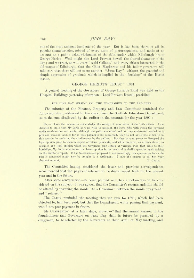 one of the most welcome incidents of the year. But it has been shorn of all its popular characteristics, robbed of every atom of picturescpieness, and made of no account as a public acknowledgment of the debt under which Edinburgh lies to George Heriot. Well might the Lord Provost bewail the altered character of the day ; and we trust, as will every  Auld Callant, and every citizen interested in the old usages of Edinburgh, that the Chief Magistrate and his fellow-governors will take care that there will not occur another  June-Day  without the graceful and simple expression of gratitude which is implied in the busking of the Heriot statue. GEORGE HERIOT'S TRUST 1891. A general meeting of the Governors of George Hcriot's Trust was held in the Hospital Buildings yesterday afternoon—Lord Provost Russell presiding. THE JUNE DAY SERMON AND THE HONORARIUM TO THE PREACHER. The minutes of the Finance, Property and Law Committee contained the following letter, addressed to the clerk, from the Scottish Education Department, as to the sum disallowed by the auditor in the accounts for the year 1891 :— Sir,—I have the honour to acknowledge the receipt of your letter of the 12th ultimo. I am directed to state that My Lords have no wish to question the bo?m fides with which the payment under consideration was made, although the point was raised and as they understood settled on a previous occasion, and, so far as past payments are concerned, they do not anticipate difficulty on this occasion in remitting the disallowance by the auditor. But they have no power to disregard the legal opinion given to them in respect of future payments, and while prepared, as already stated, to consider any legal opinion which the Governors may obtain at variance with that given to their Lordships, My Lords must follow the latter opinion in the event of a similar question again arising on the auditor's report. If the Governors are prepared to act accordingly, the question so far as the past is concerned might now be brought to a settlement.—I have the honour to be, Sir, your obedient servant, H. Craik. The Committee having considered the letter and previous correspondence recommended that the payment referred to be discontinued both for the present year and in the future. After some conversation—it being pointed out that a motion was to be con- sidered on the subject—it was agreed that the Committee's recommendation should be altered by inserting the words to a Governor  between the words payment and  referred. The Clerk reminded the meeting that the sum for 1891, which had been objected to, had been paid, but that the Department, while passing that payment, would not pass payment in future. Mr Clapperton, at a later stage, moved—that the annual sermon to the foundationers and Governors on June Day shall in future be preached by a clergyman, to be selected by the Governors at their April or May meeting, and