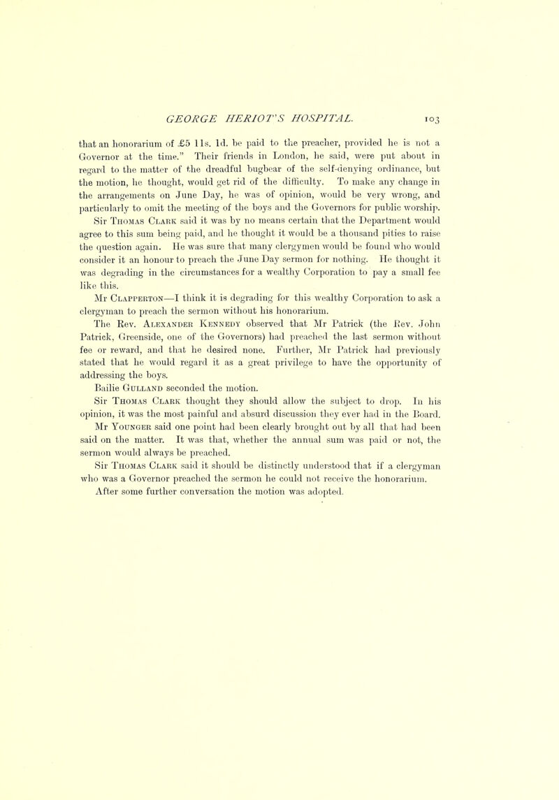 that an honorarium of £5 lis. Id. he paid to the preacher, provided he. is not a Governor at the time. Their friends in London, he said, were put about in regard to the matter of the dreadful bugbear of the self-denying ordinance, but the motion, lie thought, would get rid of the difficulty. To make any change in the arrangements on June Day, he was of opinion, would be very wrong, and particularly to omit the meeting of the boys and the Governors for public worship. Sir Thomas Clark said it was by no means certain that the Department would agree to this sum being paid, and he thought it would be a thousand pities to raise the question again. He was sure that many clergymen would be found who would consider it an honour to preach the June Day sermon for nothing. He thought it was degrading in the circumstances for a wealthy Corporation to pay a small fee like this. Mr Clapperton—I think it is degrading for this wealthy Corporation to ask a clergyman to preach the sermon without his honorarium. The Eev. Alexander Kennedy observed that Mr Patrick (the L'ev. John Patrick, Greenside, one of the Governors) had preached the last sermon without fee or reward, and that he desired none. Further, Mr Patrick had previously stated that he would regard it as a great privilege to have the opportunity of addressing the boys. Bailie Gulland seconded the motion. Sir Thomas Clark thought they should allow the subject to drop. In his opinion, it was the most painful and absurd discussion they ever had in the Board. Mr Younger said one point had been clearly brought out by all that had been said on the matter. It was that, whether the annual sum was paid or not, the sermon would always be preached. Sir Thomas Clark said it should be distinctly understood that if a clergyman who was a Governor preached the sermon he could not receive the honorarium. After some further conversation the motion was adopted.