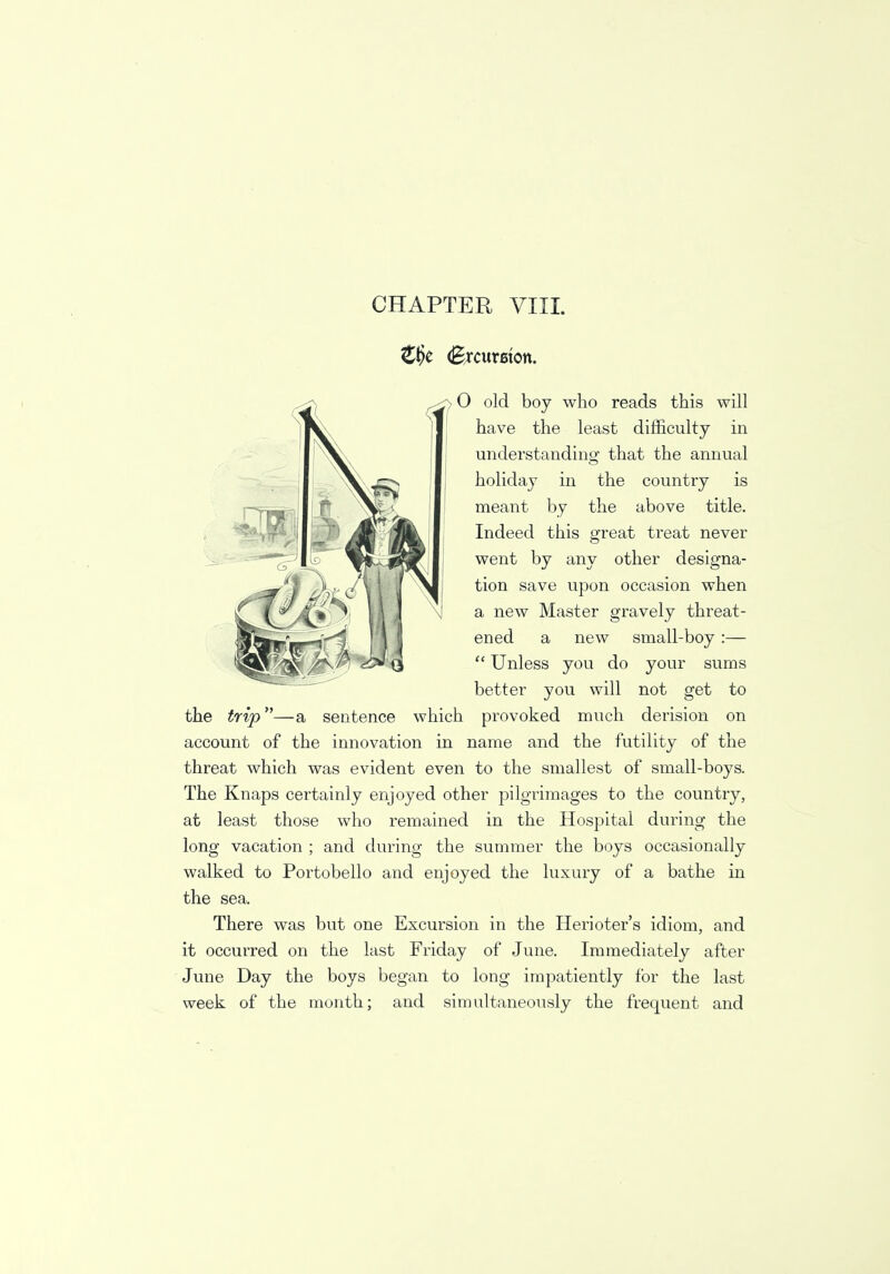 €§t (Brcureton. , O old boy who reads this will have the least difficulty in understanding that the annual holiday in the country is meant by the above title. Indeed this great treat never went by any other designa- tion save upon occasion when a new Master gravely threat- ened a new small-boy :—  Unless you do your sums better you will not get to the trip—a sentence which provoked much derision on account of the innovation in name and the futility of the threat which was evident even to the smallest of small-boys. The Knaps certainly enjoyed other pilgrimages to the country, at least those who remained in the Hospital during the long vacation ; and during the summer the boys occasionally walked to Portobello and enjoyed the luxury of a bathe in the sea. There was but one Excursion in the Herioter's idiom, and it occurred on the last Friday of June. Immediately after June Day the boys began to long impatiently for the last week of the month; and simultaneously the frequent and