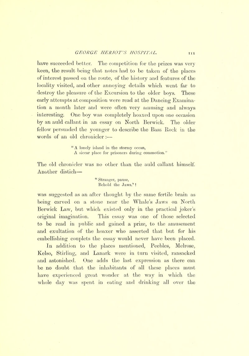 have succeeded better. The competition for the prizes was very keen, the result being that notes had to be taken of the places of interest passed on the route, of the history and features of the locality visited, and other annoying details which went far to destroy the pleasure of the Excursion to the older boys. These early attempts at composition were read at the Dancing Examina- tion a month later and were often very amusing and always interesting. One boy was completely hoaxed upon one occasion by an auld callant in an essay on North Berwick. The older fellow persuaded the younger to describe the Bass Rock in the words of an old chronicler :—  A lonely island in the stormy ocean, A siccar place for prisoners during commotion. The old chronicler was no other than the auld callant himself. Another distich—  Stranger, pause, Behold the Jaws. ! was suggested as an after thought by the same fertile brain as being carved on a stone near the Whale's Jaws on North Berwick Law, but which existed only in the practical joker's original imagination. This essay was one of those selected to be read in public and gained a prize, to the amusement and exultation of the hoaxer who asserted that but for his embellishing couplets the essay would never have been placed. In addition to the places mentioned, Peebles, Melrose, Kelso, Stirling, and Lanark were in turn visited, ransacked and astonished. One adds the last expression as there can be no doubt that the inhabitants of all these places must have experienced great wonder at the way in which the whole day was spent in eating and drinking all over the