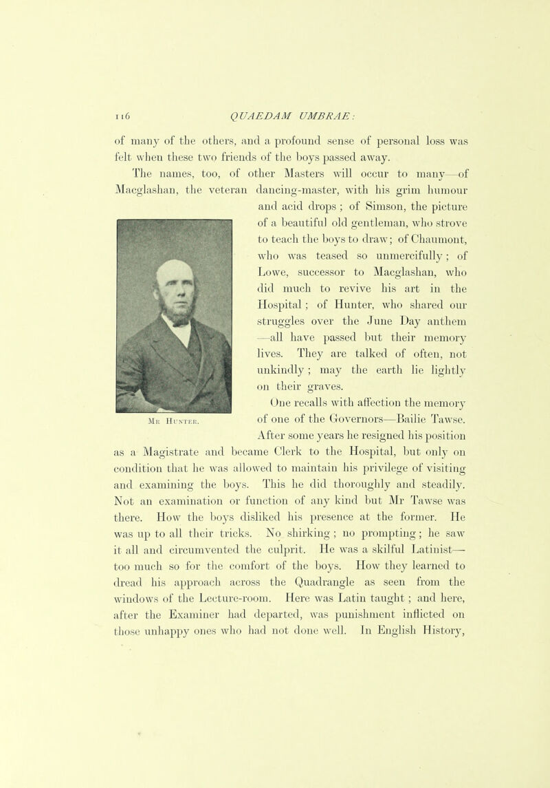 of many of the others, and a profound sense of personal loss was felt when these two friends of the boys passed away. The names, too, of other Masters will occur to many—of Macglashan, the veteran dancing-master, with his grim humour and acid drops; of Simson, the picture of a beautiful old gentleman, who strove to teach the boys to draw; of Chaumont, who was teased so unmercifully; of Lowe, successor to Macglashan, who did much to revive his art in the Hospital; of Hunter, who shared our struggles over the June Day anthem —all have passed but their memory lives. They are talked of often, not unkindly; may the earth lie lightly on their graves. One recalls with affection the memory of one of the Governors—Bailie Tawse. After some years he resigned his position as a Magistrate and became Clerk to the Hospital, but only on condition that he was allowed to maintain his privilege of visiting and examining the boys. This he did thoroughly and steadily. Not an examination or function of any kind but Mr Tawse was there. How the boys disliked his presence at the former. He was up to all their tricks. No shirking ; no prompting; he saw it all and circumvented the culprit. He was a skilful Latinist— too much so for the comfort of the boys. How they learned to dread his approach across the Quadrangle as seen from the windows of the Lecture-room. Here was Latin taught; and here, after the Examiner had departed, was punishment inflicted on those unhappy ones who had not done well. In English History, JR Mr Huntei