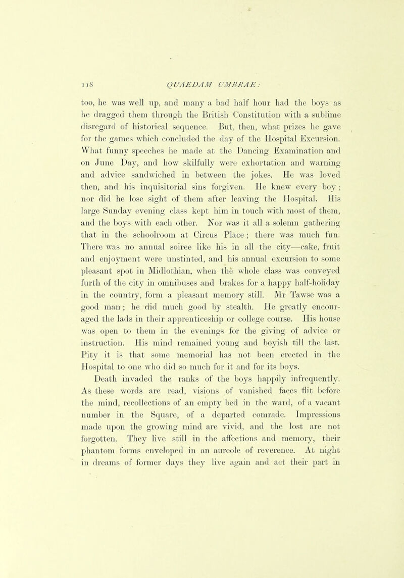 too, he was well up, and many a bad half hour had the boys as he dragged them through the British Constitution with a sublime disregard of historical sequence. But, then, what prizes he gave for the games which concluded the day of the Hospital Excursion. What funny speeches he made at the Dancing Examination and on June Day, and how skilfully were exhortation and warning and advice sandwiched in between the jokes. He was loved then, and his inquisitorial sins forgiven. He knew every boy ; nor did he lose sight of them after leaving the Hospital. His large Sunday evening class kept him in touch with most of them, and the boys with each other. Nor was it all a solemn gathering that in the schoolroom at Circus Place; there was much fun. There was no annual soiree like his in all the city—cake, fruit and enjoyment were unstinted, and his annual excursion to some pleasant spot in Midlothian, when the whole class was conveyed furth of the city in omnibuses and brakes for a happy half-holiday in the country, form a pleasant memory still. Mr Tawse was a good man; he did much good by stealth. He greatly encour- aged the lads in their apprenticeship or college course. His house was open to them in the evenings for the giving of advice or instruction. His mind remained young and boyish till the last. Pity it is that some memorial has not been erected in the Hospital to one who did so much for it and for its boys. Death invaded the ranks of the boys happily infrequently. As these words are read, visions of vanished faces flit before the mind, recollections of an empty bed in the ward, of a vacant number in the Square, of a departed comrade. Impressions made upon the growing mind are vivid, and the lost are not forgotten. They live still in the affections and memory, their phantom forms enveloped in an aureole of reverence. At night in dreams of former days they live again and act their part in