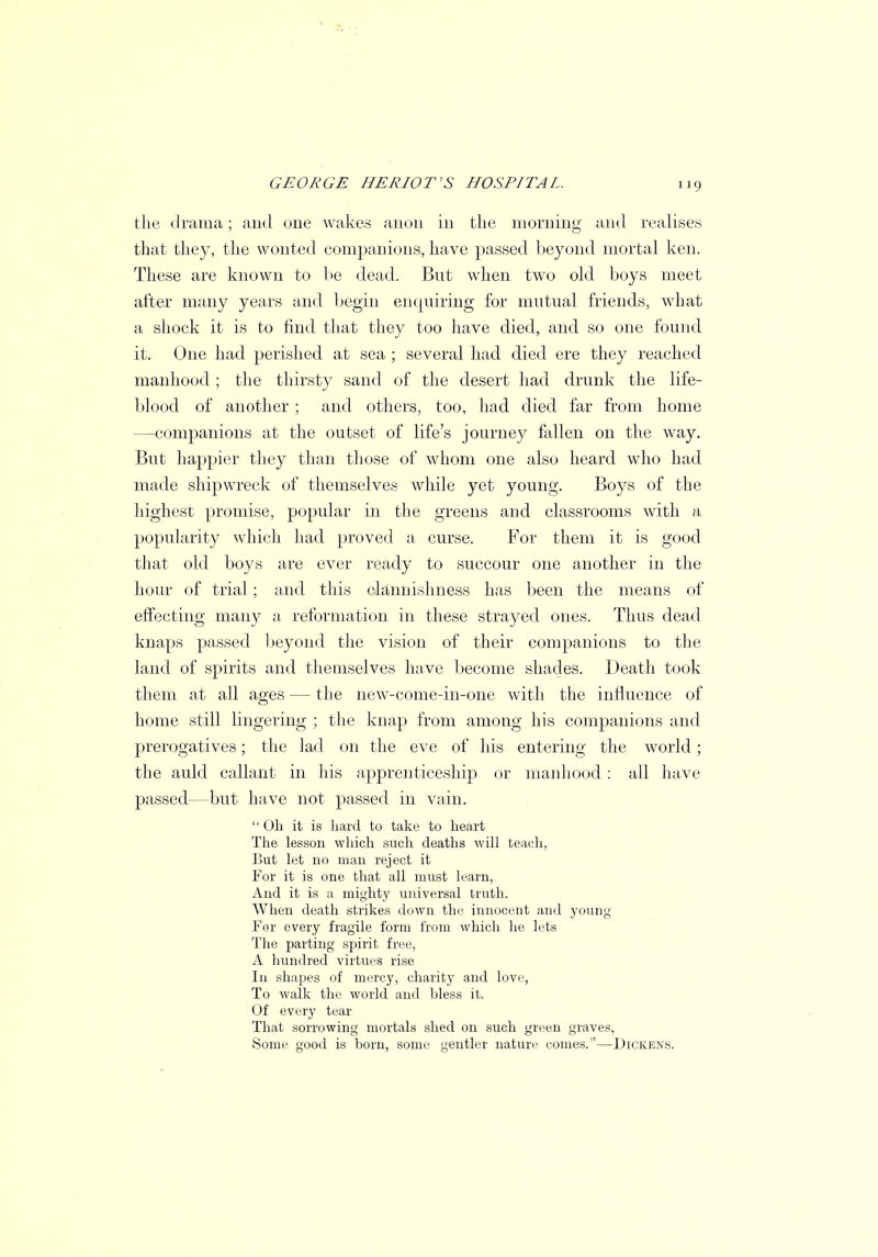 the drama; and one wakes anon in the morning and realises that they, the wonted companions, have passed beyond mortal ken. These are known to be dead. But when two old boys meet after many years and begin enquiring for mutual friends, what a shock it is to find that they too have died, and so one found it. One had perished at sea ; several had died ere they reached manhood ; the thirsty sand of the desert had drunk the life- blood of another; and others, too, had died far from home —companions at the outset of life's journey fallen on the way. But happier they than those of whom one also heard who had made shipwreck of themselves while yet young. Boys of the highest promise, popular in the greens and classrooms with a popularity which had proved a curse. For them it is good that old boys are ever ready to succour one another in the hour of trial; and this claimishness has been the means of effecting many a reformation in these strayed ones. Thus dead knaps passed beyond the vision of their companions to the land of spirits and themselves have become shades. Death took them at all ages — the new-come-in-one with the influence of home still lingering ; the knap from among his companions and prerogatives; the lad on the eve of his entering the world ; the auld callant in his apprenticeship or manhood: all have passed—but have not passed in vain.  Oh it is hard to take to heart The lesson which such deaths will teach, But let no man reject it For it is one that all must learn, And it is a mighty universal truth. When death strikes down the innocent and young For every fragile form from which he lets The parting spirit free, A hundred virtues rise In shapes of mercy, charity and love, To walk the world and hless it. Of every tear That sorrowing mortals shed on such green graves, Some good is born, some gentler nature comes.—Dickens.
