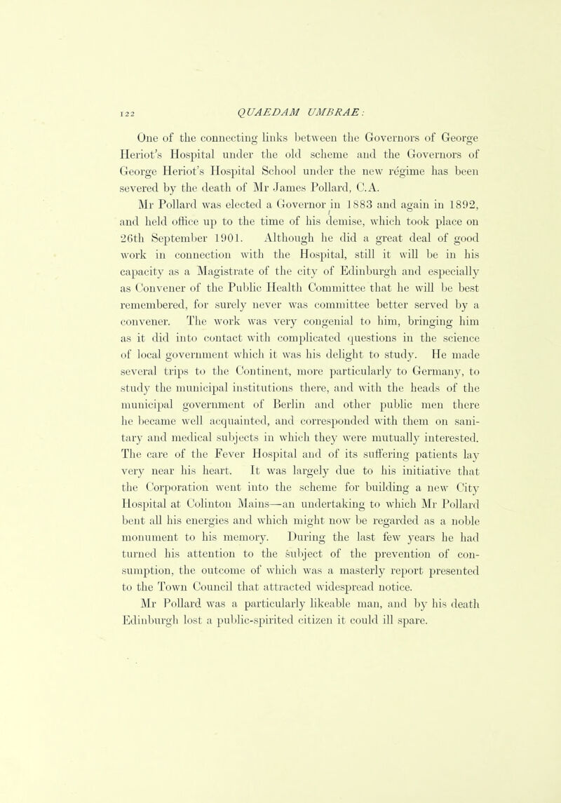One of the connecting links between the Governors of George Heriot's Hospital under the old scheme and the Governors of George Heriot's Hospital School under the new regime has been severed by the death of Mr James Pollard, C.A. Mr Pollard was elected a Governor in 1883 and aoain in 1892, and held office up to the time of his demise, which took place on 26th September 1901. Although he did a great deal of good work in connection with the Hospital, still it will be in his capacity as a Magistrate of the city of Edinburgh and especially as Convener of the Public Health Committee that he will be best remembered, for surely never was committee better served by a convener. The work was very congenial to him, bringing him as it did into contact with complicated questions in the science of local government which it was his delight to study. He made several trips to the Continent, more particularly to Germany, to study the municipal institutions there, and with the heads of the municipal government of Berlin and other public men there he became well acquainted, and corresponded with them on sani- tary and medical subjects in which they were mutually interested. The care of the Fever Hospital and of its suffering patients lay very near his heart. It was largely due to his initiative that the Corporation went into the scheme for building a new City Hospital at Colinton Mains—an undertaking to which Mr Pollard bent all his energies and which might now be regarded as a noble monument to his memory. During the last few years he had turned his attention to the subject of the prevention of con- sumption, the outcome of which was a masterly report presented to the Town Council that attracted widespread notice. Mr Pollard was a particularly likeable man, and by his death Edinburgh lost a public-spirited citizen it could ill spare.
