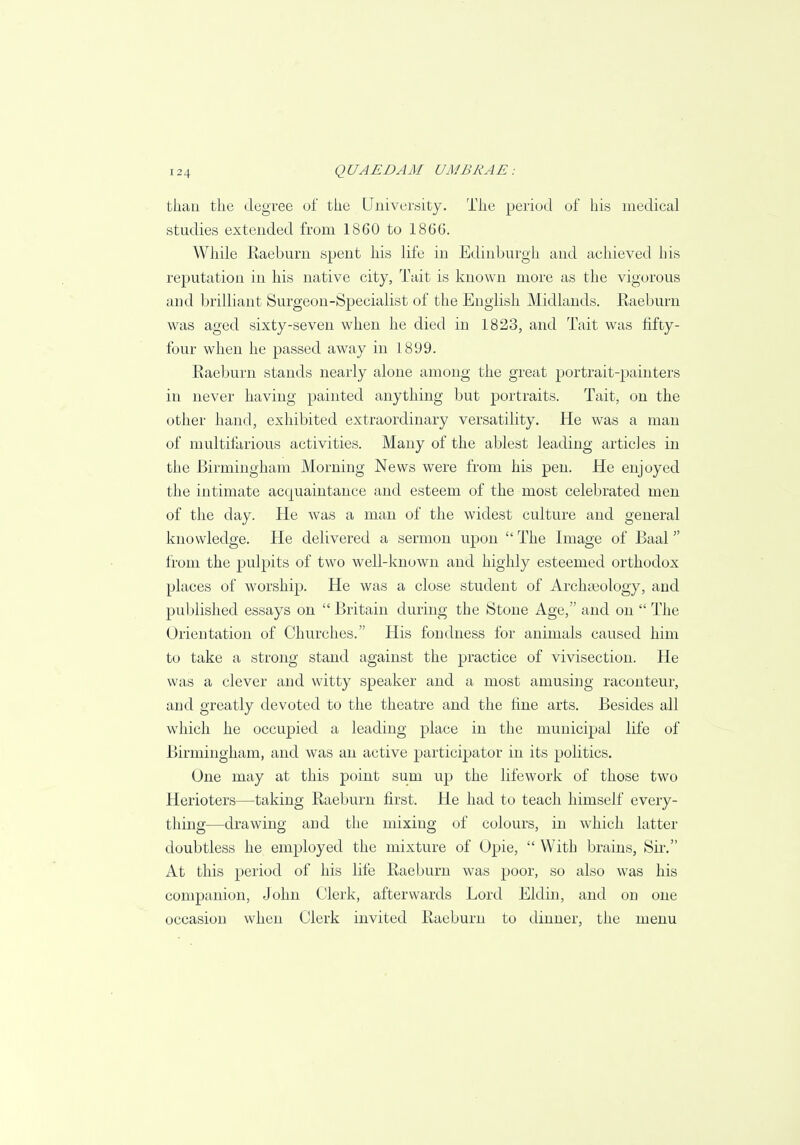 than the degree of the University. The period of his medical studies extended from 1860 to 1866. While Raeburn spent his life in Edinburgh and achieved his reputation in his native city, Tait is known more as the vigorous and brilliant Surgeon-Specialist of the English Midlands. Raeburn was aged sixty-seven when he died in 1823, and Tait was fifty- four when he passed away in 1899. Raeburn stands nearly alone among the great portrait-painters in never having painted anything but portraits. Tait, on the other hand, exhibited extraordinary versatility. He was a man of multifarious activities. Many of the ablest leading articles in the Birmingham Morning News were from his pen. He enjoyed the intimate acquaintance and esteem of the most celebrated men of the day. He was a man of the widest culture and general knowledge. He delivered a sermon upon  The Image of Baal from the pulpits of two well-known and highly esteemed orthodox places of worship. He was a close student of Archaeology, and published essays on  Britain during the Stone Age, and on  The Orientation of Churches. His fondness for animals caused him to take a strong stand against the practice of vivisection. He was a clever and witty speaker and a most amusing raconteur, and greatly devoted to the theatre and the fine arts. Besides all which he occupied a leading place in the municipal life of Birmingham, and was an active participator in its politics. One may at this point sum up the life work of those two Herioters—taking Raeburn first. He had to teach himself every- thing—drawing and the mixing of colours, in which latter doubtless he employed the mixture of Opie,  With brains, Sir. At this period of his life Raeburn was poor, so also was his companion, John Clerk, afterwards Lord Eldin, and on one occasion when Clerk invited Raeburn to dinner, the menu