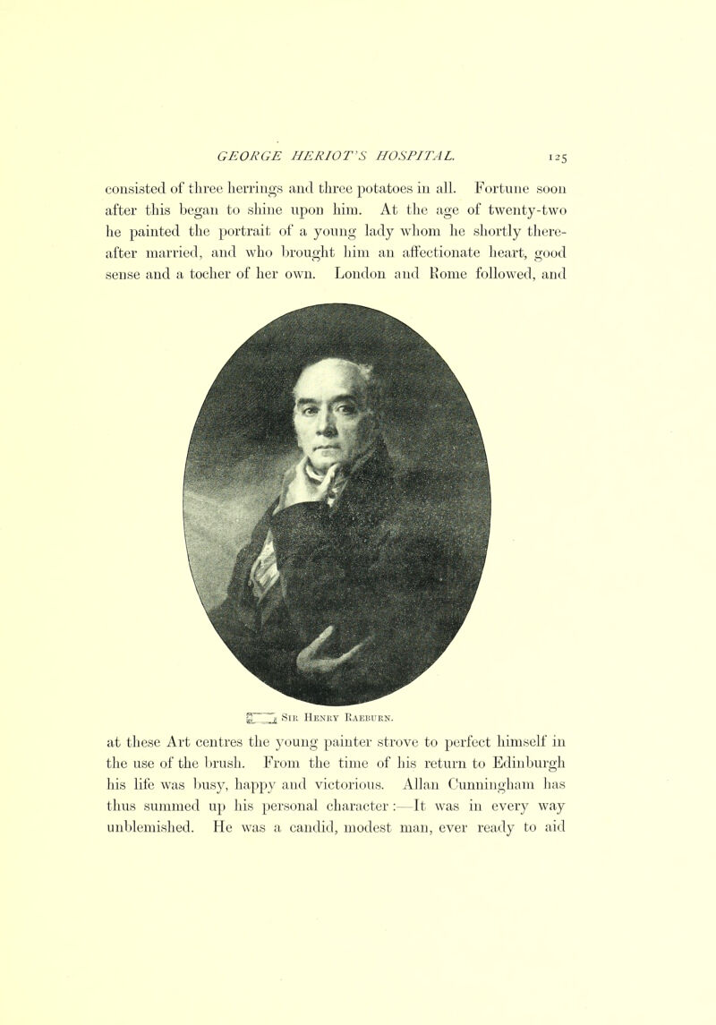 consisted of three herrings and three potatoes in all. Fortune soon after this began to shine upon him. At the age of twenty-two he painted the portrait of a young lady whom he shortly there- after married, and who brought him an affectionate heart, good sense and a tocher of her own. London and Rome followed, and s Sin Henry Eaebuen. at these Art centres the young painter strove to perfect himself in the use of the brush. From the time of his return to Edinburgh his life was busy, happy and victorious. Allan Cunningham has thus summed up his personal character :—It was in every way unblemished. He was a candid, modest man, ever ready to aid