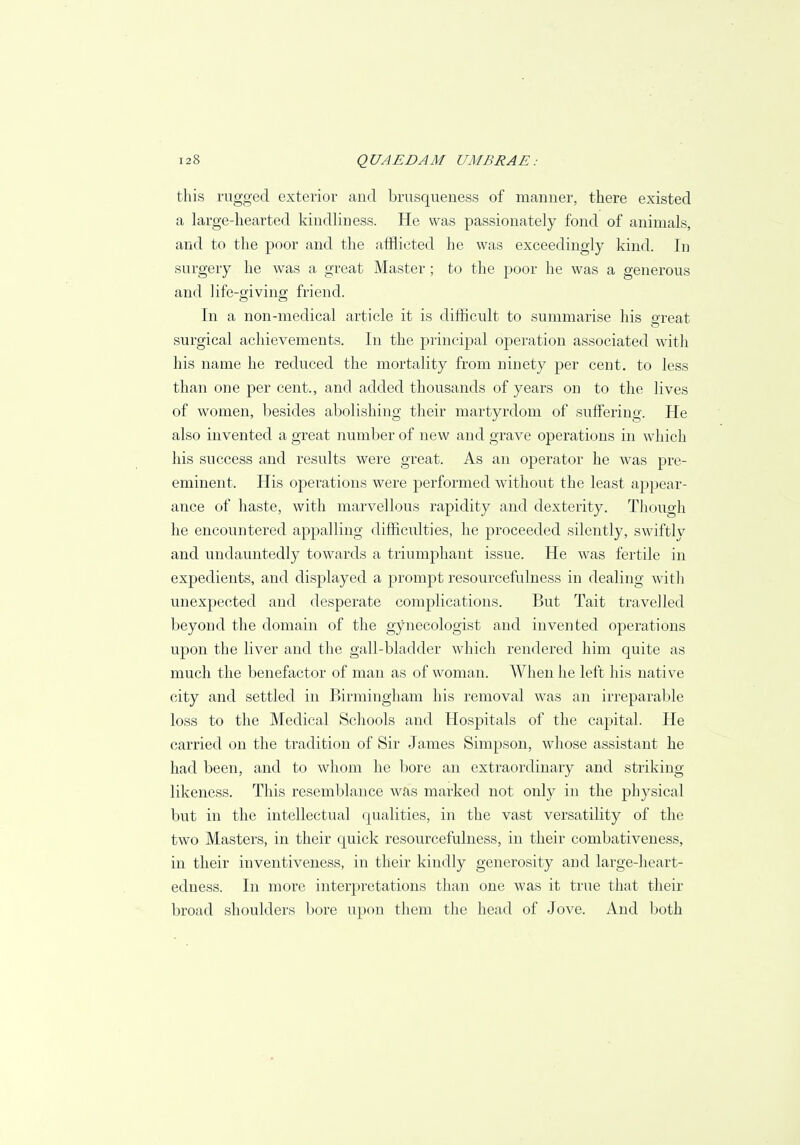 this rugged exterior and brusqueness of manner, there existed a large-hearted kindliness. He was passionately fond of animals, and to the poor and the afflicted he was exceedingly kind. In surgery he was a great Master; to the poor he was a generous and life-giving friend. In a non-medical article it is difficult to summarise his exeat surgical achievements. In the principal operation associated with his name he reduced the mortality from ninety per cent, to less than one per cent., and added thousands of years on to the lives of women, besides abolishing their martyrdom of suffering. He also invented a great number of new and grave operations in which his success and results were great. As an operator he was pre- eminent. His operations were performed without the least appear- ance of haste, with marvellous rapidity and dexterity. Though he encountered appalling difficulties, he proceeded silently, swiftly and undauntedly towards a triumphant issue. He was fertile in expedients, and displayed a prompt resourcefulness in dealing with unexpected and desperate complications. But Tait travelled beyond the domain of the gynecologist and invented operations upon the liver and the gall-bladder which rendered him quite as much the benefactor of man as of woman. When he left his native city and settled in Birmingham his removal was an irreparable loss to the Medical Schools and Hospitals of the capital. He carried on the tradition of Sir James Simpson, whose assistant he had been, and to whom he bore an extraordinary and striking- likeness. This resemblance was marked not only in the physical but in the intellectual qualities, in the vast versatility of the two Masters, in their quick resourcefulness, in their combativeness, in their inventiveness, in their kindly generosity and large-heart- edness. In more interpretations than one was it true that their broad shoulders bore upon them the head of Jove. And both