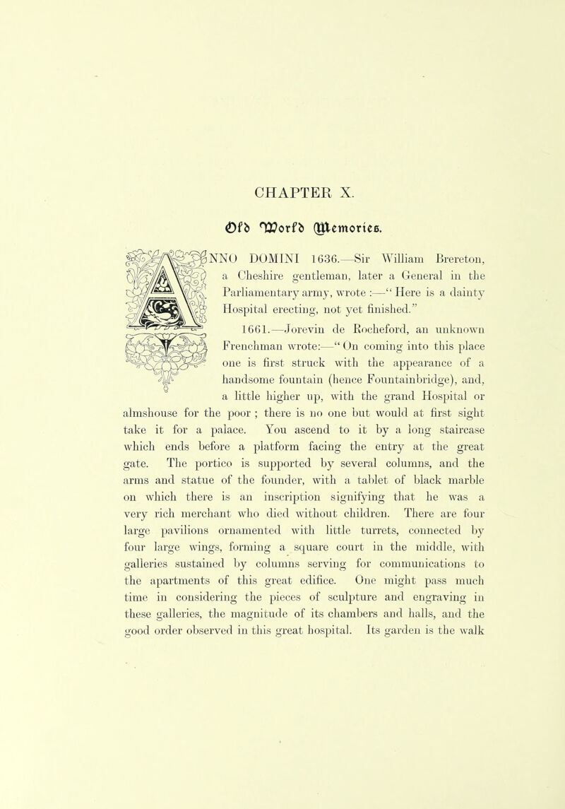 Ofb TEorfb (gtemorteB. NNO DOMINI 1636.—Sir William Brereton, a Cheshire gentleman, later a General in the Parliamentary army, wrote :—Here is a dainty Hospital erecting, not yet finished. 1661.—Jorevin de Rocheford, an unknown Frenchman wrote:— On coming into this place one is first struck with the appearance of a handsome fountain (hence Fountainbridge), and, a little higher up, with the grand Hospital or almshouse for the poor ; there is no one but would at first sight take it for a palace. You ascend to it by a long staircase which ends before a platform facing the entry at the great gate. The portico is supported by several columns, and the arms and statue of the founder, with a tablet of black marble on which there is an inscription signifying that he was a very rich merchant who died without children. There are four large pavilions ornamented with little turrets, connected by four large wings, forming a square court in the middle, with galleries sustained by columns serving for communications to the apartments of this great edifice. One might pass much time in considering the pieces of sculpture and engraving in these galleries, the magnitude of its chambers and halls, and the good order observed in this great hospital. Its garden is the walk