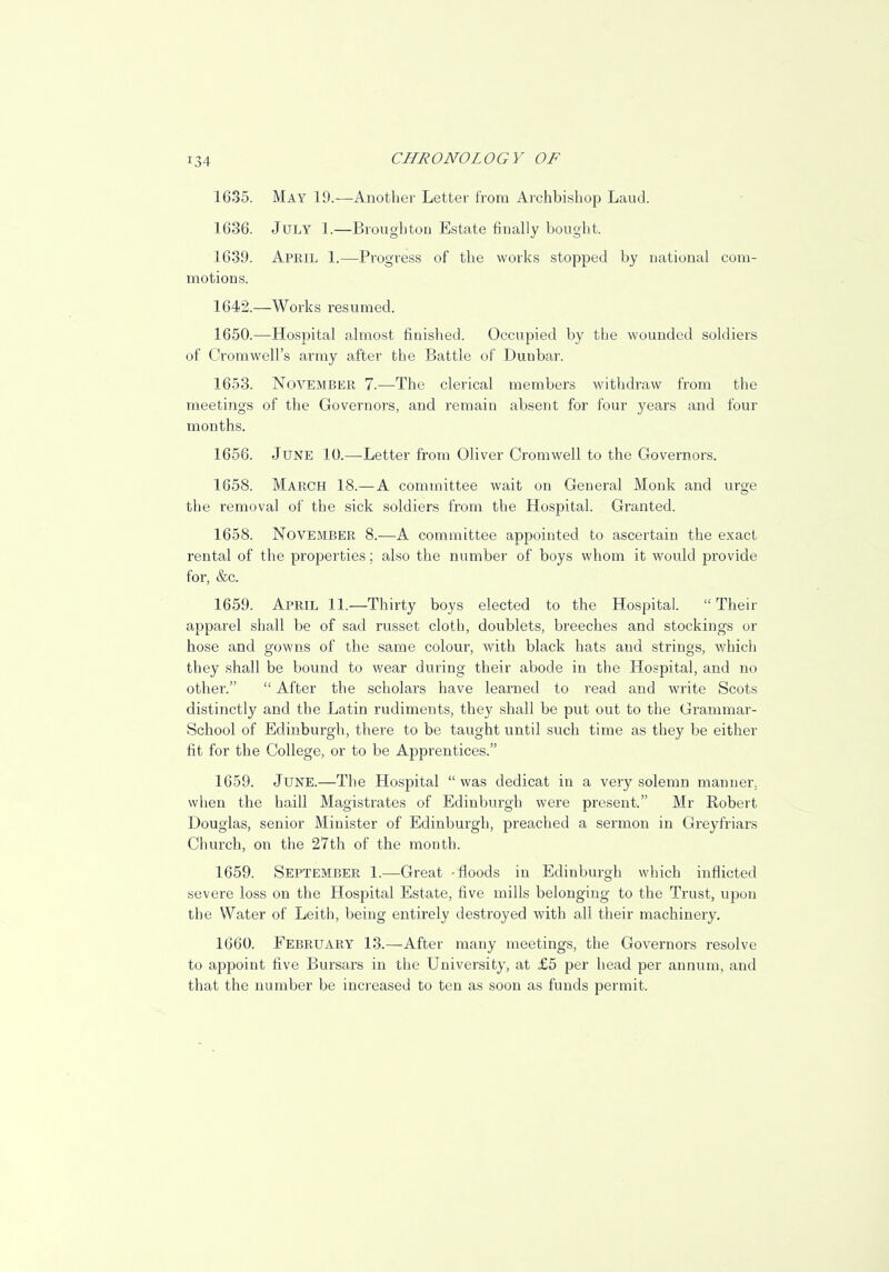 1635. May 19.—Another Letter from Archbishop Laud. 1636. July 1.—Broughton Estate finally bought. 1639. April 1.—Progress of the works stopped by national com- motions. 1642.—Works resumed. 1650.—Hospital almost finished. Occupied by the wounded soldiers of Cromwell's army after the Battle of Dunbar. 1653. November 7.—The clerical members withdraw from the meetings of the Governors, and remain absent for four years and four months. 1656. June 10.—Letter from Oliver Cromwell to the Governors. 1658. March 18.—A committee wait on General Monk and urge the removal of the sick soldiers from the Hospital. Granted. 1658. November 8.—A committee appointed to ascertain the exact rental of the properties; also the number of boys whom it would provide for, &c. 1659. April 11.—Thirty boys elected to the Hospital.  Their apparel shall be of sad russet cloth, doublets, breeches and stockings or hose and gowns of the same colour, with black hats and strings, which they shall be bound to wear during their abode in the Hospital, and no other.  After the scholars have learned to read and write Scots distinctly and the Latin rudiments, they shall be put out to the Grammar- School of Edinburgh, there to be taught until such time as they be either fit for the College, or to be Apprentices. 1659. June.—The Hospital  was dedicat in a very solemn manner, when the haill Magistrates of Edinburgh were present. Mr Robert Douglas, senior Minister of Edinburgh, preached a sermon in Greyfriars Church, on the 27th of the month. 1659. September 1.—Great -floods in Edinburgh which inflicted severe loss on the Hospital Estate, five mills belonging to the Trust, upon the Water of Leith, being entirely destroyed with all their machinery. 1660. February 13.—After many meetings, the Governors resolve to appoint five Bursars in the University, at £5 per head per annum, and that the number be increased to ten as soon as funds permit.