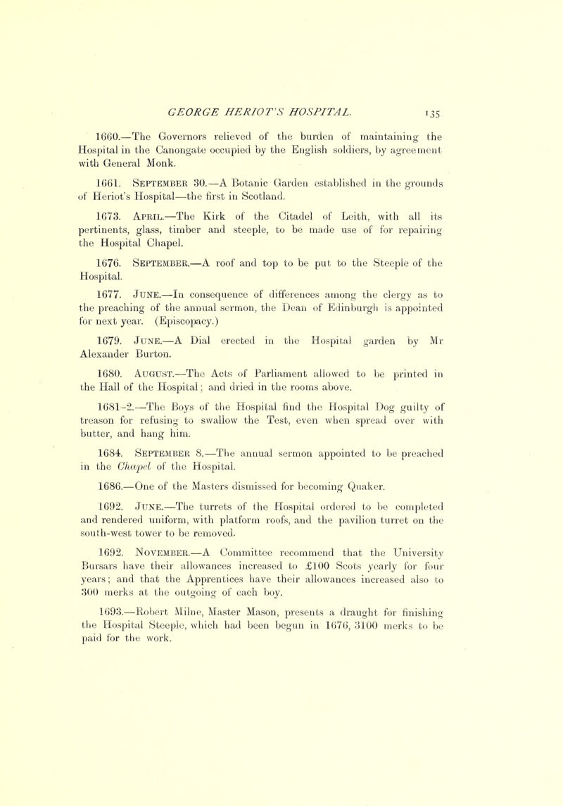 1660. —The Governors relieved of the burden of maintaining the Hospital in the Canongate occupied by the English soldiers, by agreement with General Monk. 1661. September 30.—A Botanic Garden established in the grounds of Heriot's Hospital—-the first in Scotland. 1673. April—The Kirk of the Citadel of Leith, with all its pertinents, glass, timber and steeple, to be made use of for repairing the Hospital Chapel. 1676. September.—A roof and top to be put to the Steeple of the Hospital. 1677. June.—In consequence of differences among the clergy as to the preaching of the annual sermon, the Dean of Edinburgh is appointed for next year. (Episcopacy.) 1679. June.—A Dial erected in the Hospital garden by Mr Alexander Burton. 1680. August.—The Acts of Parliament allowed to be printed in the Hall of the Hospital; and dried in the rooms above. 1681-2.—The Boys of the Hospital find the Hospital Dog guilty of treason for refusing to swallow the Test, even when spread over with butter, and hang him. 1684. September 8.—The annual sermon appointed to be preached in the Chapel of the Hospital. 1686.—One of the Masters dismissed for becoming Quaker. 1692. June.—The turrets of the Hospital ordered to be completed and rendered uniform, with platform roofs, and the pavilion turret on the south-west tower to be removed. 1692. November.—A Committee recommend that the University Bursars have their allowances increased to £100 Scots yearly for four years; and that the Apprentices have their allowances increased also to 3(H) merks at the outgoing of each boy. 1693. —Robert Milne, Master Mason, presents a draught for finishing the Hospital Steeple, which had been begun in 1676, 3100 merks to be paid for the work.