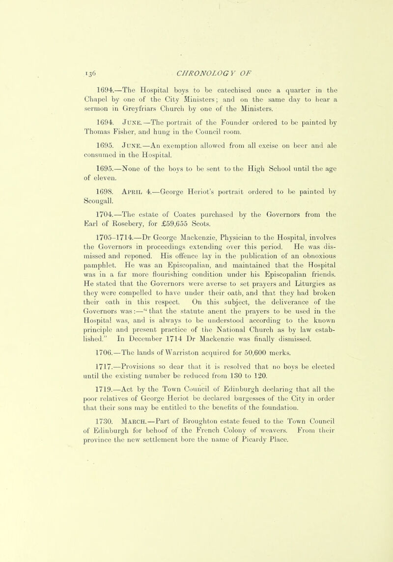 1694.—The Hospital boys to be catechised once a quarter in the Chapel by one of the City Ministers; and on the same day to hear a sermon in Greyfriars Church by one of the Ministers. 1694. June.—The portrait of the Founder ordered to be painted by Thomas Fisher, and hung in the Council room. 1695. June.—An exemption allowed from all excise on beer and ale consumed in the Hospital. 1695.—None of the boys to be sent to the High School until the age of eleven. 1698. April 4.—George Heriot's portrait ordered to be painted by Scougall. 1704.—The estate of Coates purchased by the Governors from the Earl of Eosebery, for £59,655 Scots. 1705-1714.—Dr George Mackenzie, Physician to the Hospital, involves the Governors in proceedings extending over this period. He was dis- missed and reponed. His offence lay in the publication of an obnoxious pamphlet. He was an Episcopalian, and maintained that the Hospital was in a far more flourishing condition under his Episcopalian friends. He stated that the Governors were averse to set prayers and Liturgies as they were compelled to have under their oath, and that they had broken their oath in this respect. On this subject, the deliverance of the Governors was:— that the statute anent the prayers to be used in the Hospital was, and is always to be understood according to the known principle and present practice of the National Church as by law estab- lished. In December 1714 Dr Mackenzie was finally dismissed. 1706.—The lands of Warriston acquired for 50,600 merks. 1717.—Provisions so dear that it is resolved that no boys be elected until the existing number be reduced from 130 to 120. 1719.—Act by the Town Council of Edinburgh declaring that all the poor relatives of George Heiiot be declared burgesses of the City in order that their sons may be entitled to the benefits of the foundation. 1730. March.—Part of Broughton estate feued to the Town Council of Edinburgh for behoof of the French Colony of weavers. From their province the new settlement bore the name of Picardy Place.