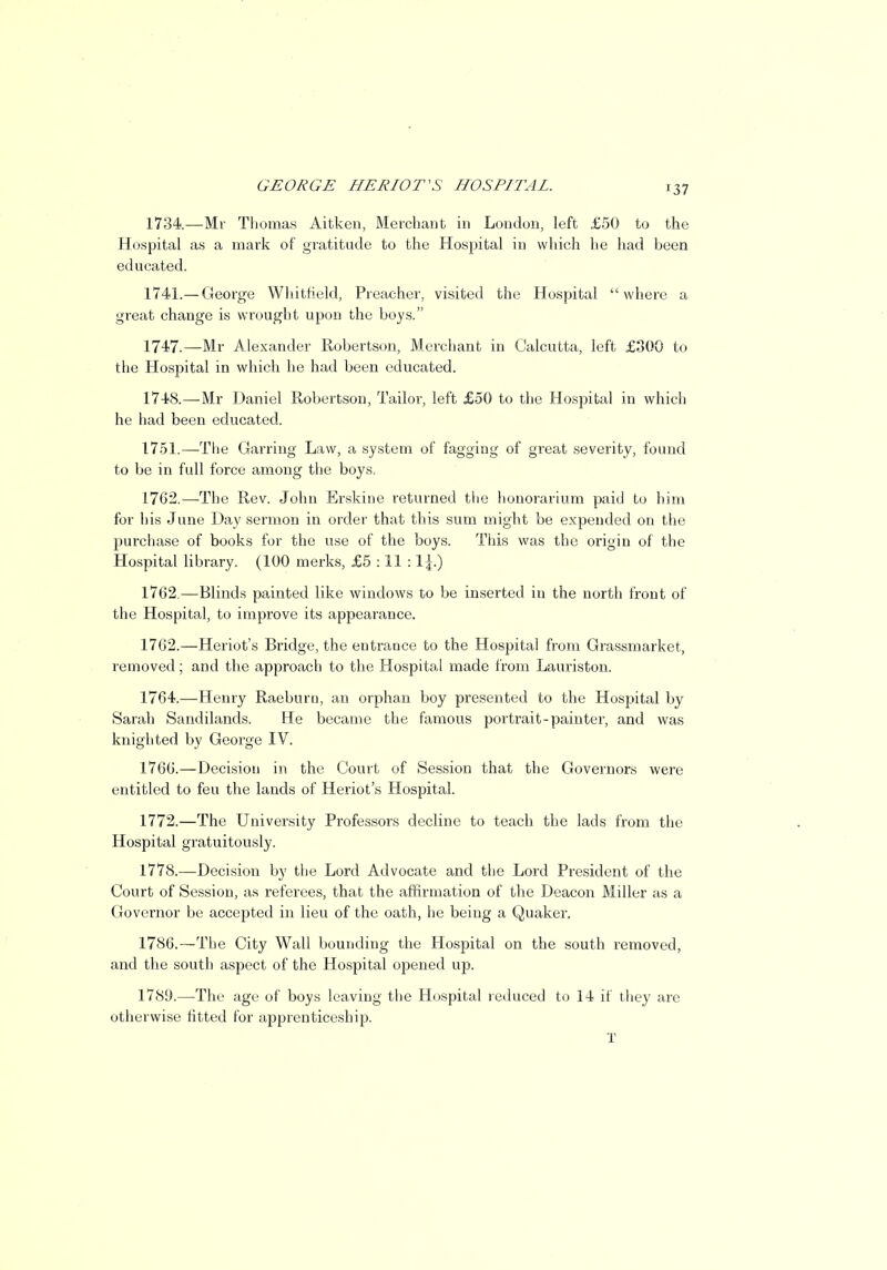 1734.—Mr Thomas Aitken, Merchant in London, left £50 to the Hospital as a mark of gratitude to the Hospital in which he had been educated. 1741.— George Whitfield, Preacher, visited the Hospital where a great change is wrought upon the boys. 1747. —Mr Alexander Robertson, Merchant in Calcutta, left £300 to the Hospital in which he had been educated. 1748. —-Mr Daniel Robertson, Tailor, left £50 to the Hospital in which he had been educated. 1751.—The Garring Law, a system of fagging of great severity, found to be in full force among the boys. 1762.—The Rev. John Erskine returned the honorarium paid to him for his June Day sermon in order that this sum might be expended on the purchase of books for the use of the boys. This was the origin of the Hospital library. (100 merks, £5 : 11 : 1762.—Blinds painted like windows to be inserted in the north front of the Hospital, to improve its appearance. 1762.—Heriot's Bridge, the entrance to the Hospital from Grassmarket, removed; and the approach to the Hospital made from Lauriston. 1764.—Henry Raeburn, an orphan boy presented to the Hospital by Sarah Sandilands. He became the famous portrait-painter, and was knighted by George IV. 1766.—Decision in the Court of Session that the Governors were entitled to feu the lands of Heriot's Hospital. 1772.—The University Professors decline to teach the lads from the Hospital gratuitously. 1778.—Decision by the Lord Advocate and the Lord President of the Court of Session, as referees, that the affirmation of the Deacon Miller as a Governor be accepted in lieu of the oath, he being a Quaker. 1786.—The City Wall bounding the Hospital on the south removed, and the south aspect of the Hospital opened up. 1789.—The age of boys leaving the Hospital reduced to 14 if they are otherwise fitted for apprenticeship. I