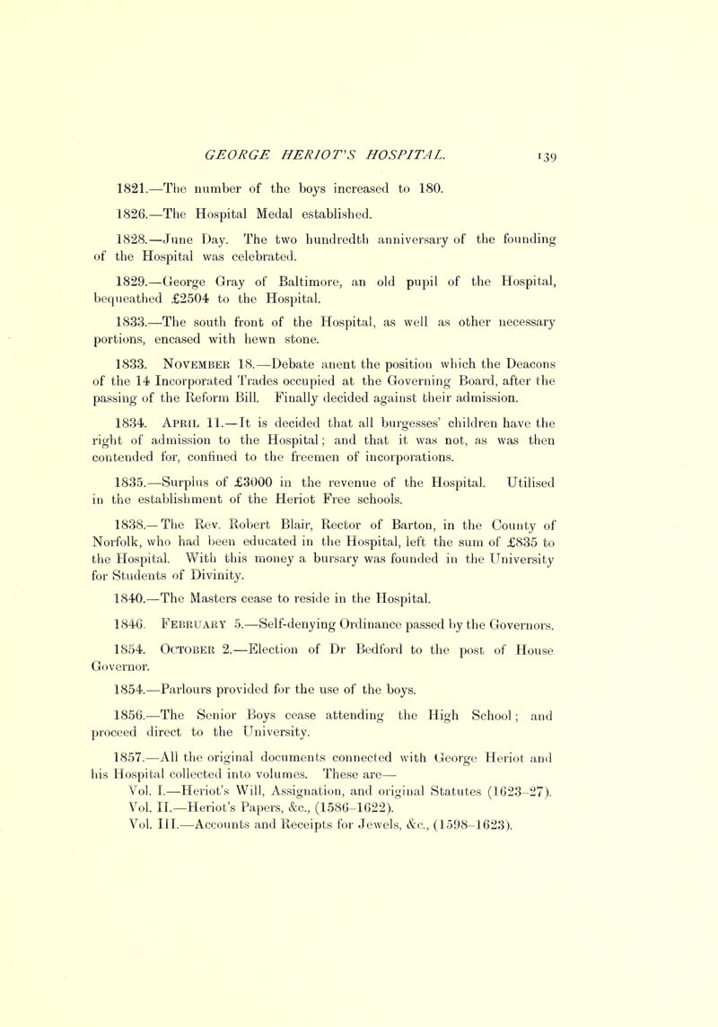 1821.—The number of the boys increased to 180. 1826.—The Hospital Medal established. 1828. —June Day. The two hundredth anniversary of the founding of the Hospital was celebrated. 1829. —George Gray of Baltimore, an old pupil of the Hospital, bequeathed £2504 to the Hospital. 1833.—The south front of the Hospital, as well as other necessary portions, encased with hewn stone. 1833. November 18.—Debate anent the position which the Deacons of the 14 Incorporated Trades occupied at the Governing Board, after the passing of the Reform Bill. Finally decided against bheir admission. 1834. April 11.—It is decided that all burgesses' children have the right of admission to the Hospital; and that it was not, as was then contended for, confined to the freemen of incorporations. 1835. —Surplus of £3000 in the revenue of the Hospital. Utilised in the establishment of the Heriot Free schools. 1838.—The Rev. Robert Blair, Rector of Barton, in the County of Norfolk, who had been educated in the Hospital, left the sum of £835 to the Hospital. With this money a bursary was founded in the University for Students of Divinity. 1840.—The Masters cease to reside in the Hospital. 1846. February 5.—Self-denying Ordinance passed by the Governors. 1854. October 2.—Election of Dr Bedford to the post of House Governor. 1854.—Parlours provided for the use of the boys. 1856. —The Senior Boys cease attending the High School; and proceed direct to the University. 1857. —All the original documents connected with George Heriot and his Hospital collected into volumes. These are— Vol. I.—Heriot's Will, Assignation, and original Statutes (1623-27). Vol. II.—Heriot's Papers, &c, (1586-1622). Vol. III.—Accounts and Receipts for Jewels, &c, (1598-1623).