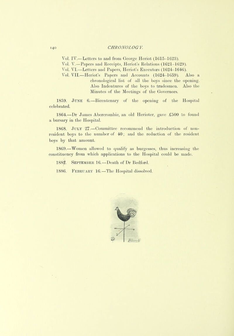Vol. IV.—Letters to and from George Heriot (1615-1623). Vol. V.—Papers and Receipts, Heriot's Relations (1621-1629). Vol. VI.—Letters and Papers, Heriot's Executors (1624-1646). Vol. VII.—Heriot's Papers and Accounts (1624-1659). Also a chronological list of all the boys since the openiug. Also Indentures of the boys to tradesmen. Also the Minutes of the Meetings of the Governors. 1859. June 6.—Bicentenary of the opening of the Hospital celebrated. 1864.—Dr James Abercrombie, an old Herioter, gave £500 to found a bursary in the Hospital. 1868. July 27.—Committee recommend the introduction of non- resident boys to the number of 40; and the reduction of the resident boys by that amount. 1869. —Women allowed to qualify as burgesses, thus increasing the constituency from which applications to the Hospital could be made. 1882. September 16.—Death of Dr Bedford. 1886. February 16.—The Hospital dissolved.