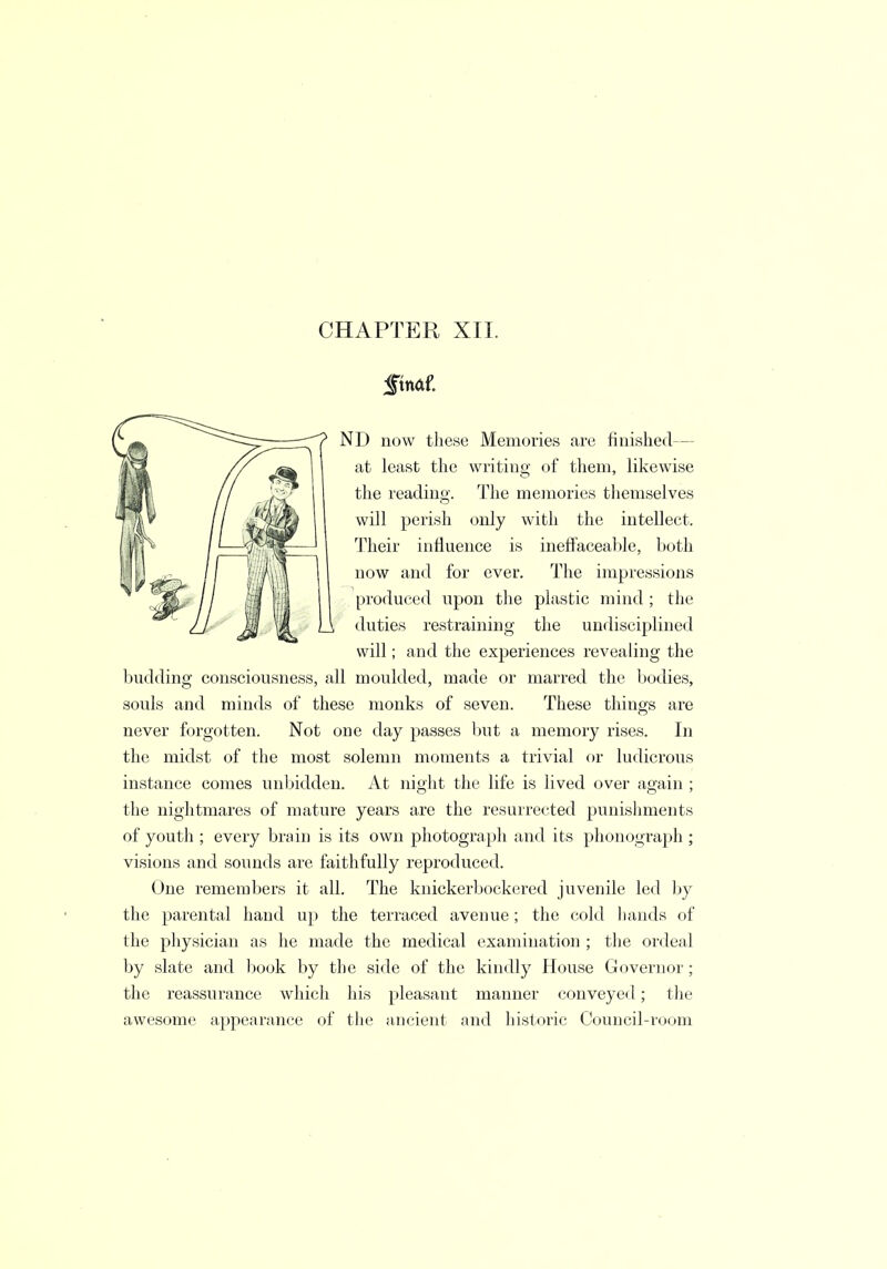 CHAPTER XII. Jtnaf. ND now these Memories are finished— at least the writing of them, likewise the reading. The memories themselves will perish only with the intellect. Their influence is ineffaceable, both now and for ever. The impressions produced upon the plastic mind; the duties restraining the undisciplined will; and the experiences revealing the budding consciousness, all moulded, made or marred the bodies, souls and minds of these monks of seven. These things are never forgotten. Not one day passes but a memory rises. In the midst of the most solemn moments a trivial or ludicrous instance comes unbidden. At night the life is lived over again ; the nightmares of mature years are the resurrected punishments of youth ; every brain is its own photograph and its phonograph ; visions and sounds are faithfully reproduced. One remembers it all. The knickerbockered juvenile led by the parental hand up the terraced avenue; the cold hands of the physician as he made the medical examination ; the ordeal by slate and book by the side of the kindly House Governor; the reassurance which his pleasant manner conveyed; the awesome appearance of the ancient and historic Council-room