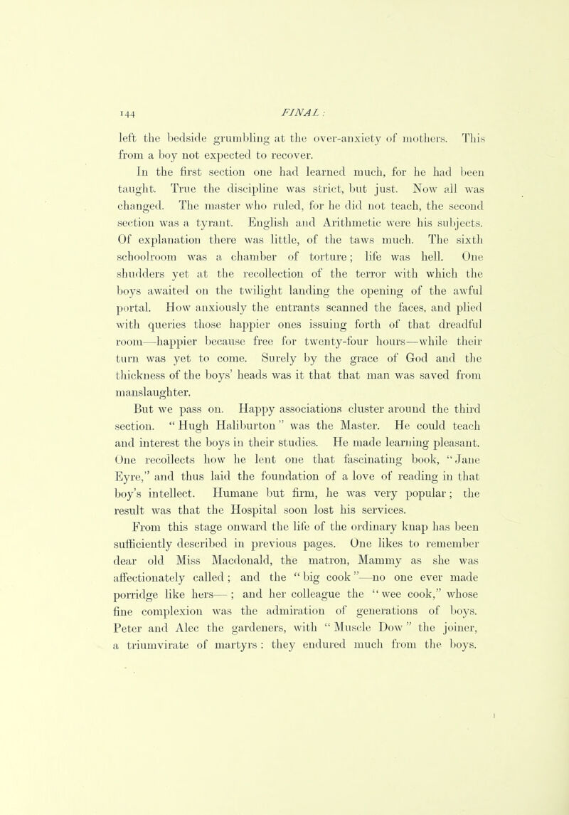 left the bedside grumbling at the over-anxiety of mothers. This from a boy not expected to recover. In the first section one had learned much, for he had been taught. True the discipline was strict, but just. Now all was changed. The master who ruled, for he did not teach, the second section was a tyrant. English and Arithmetic were his subjects. Of explanation there was little, of the taws much. The sixth schoolroom was a chamber of torture; life was hell. One shudders yet at the recollection of the terror with which the boys awaited on the twilight landing the opening of the awful portal. How anxiously the entrants scanned the faces, and plied with queries those happier ones issuing forth of that dreadful room—happier because free for twenty-four hours—while their turn was yet to come. Surely by the grace of God and the thickness of the boys' heads was it that that man was saved from manslaughter. But we pass on. Happy associations cluster around the third section.  Hugh Haliburton  was the Master. He could teach and interest the boys in their studies. He made learning pleasant. One recollects how he lent one that fascinating book, Jane Eyre, and thus laid the foundation of a love of reading in that boy's intellect. Humane but firm, he was very popular; the result was that the Hospital soon lost his services. From this stage onward the life of the ordinary knap has been sufficiently described in previous pages. One likes to remember dear old Miss Macdonald, the matron, Mammy as she was affectionately called ; and the  big cook—no one ever made porridge like hers—; and her colleague the wee cook, whose fine complexion was the admiration of generations of boys. Peter and Alec the gardeners, with  Muscle Dow  the joiner, a triumvirate of martyrs : they endured much from the boys.