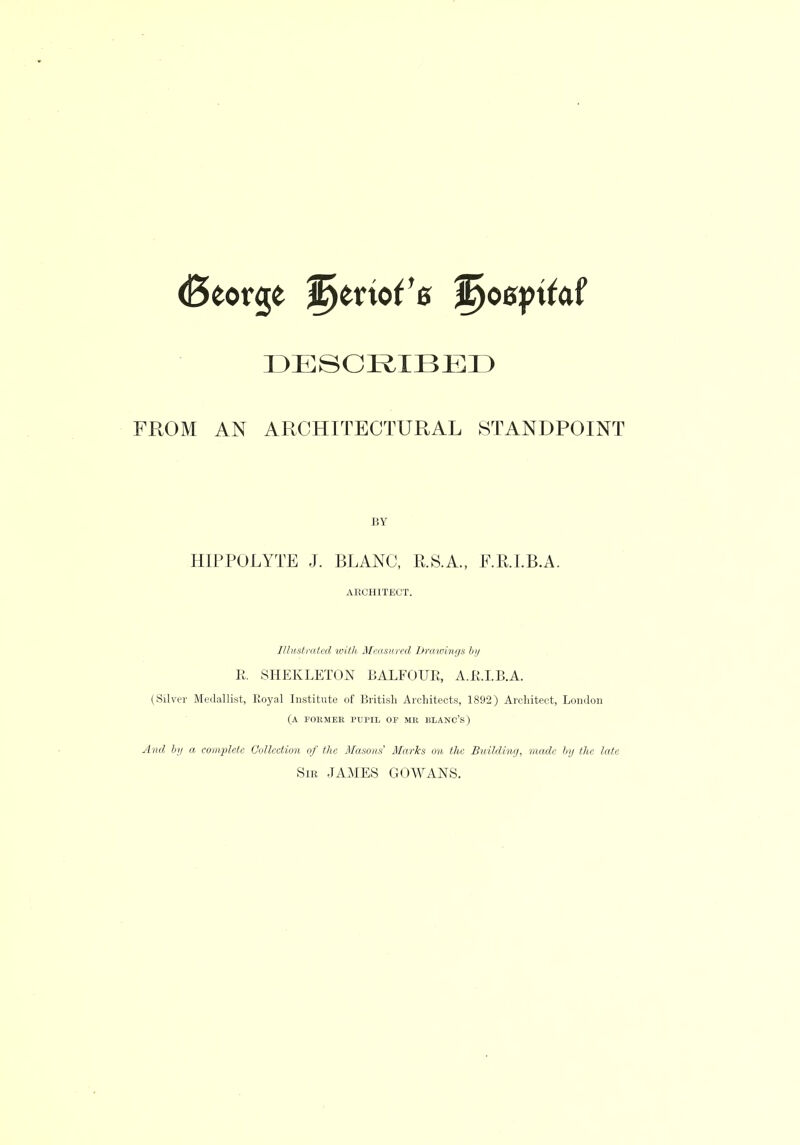 DESCRIBED FROM AN ARCHITECTURAL STANDPOINT BY HIPPOLYTE J. BLANC, U.S.A., F.R.I.B.A. ARCHITECT. Illustrated with Measured Draioings In/ R. SHEKLETON BALEOUE, A.E.LB.A. (Silver Medallist, Royal Institute of British Architects, 1892) Architect, London (A FORMER PUPIL OF MR BLANC'S) And by a complete Collection of the Masons' Marks on the Building, made by the late Sir JAMES GOWANS.