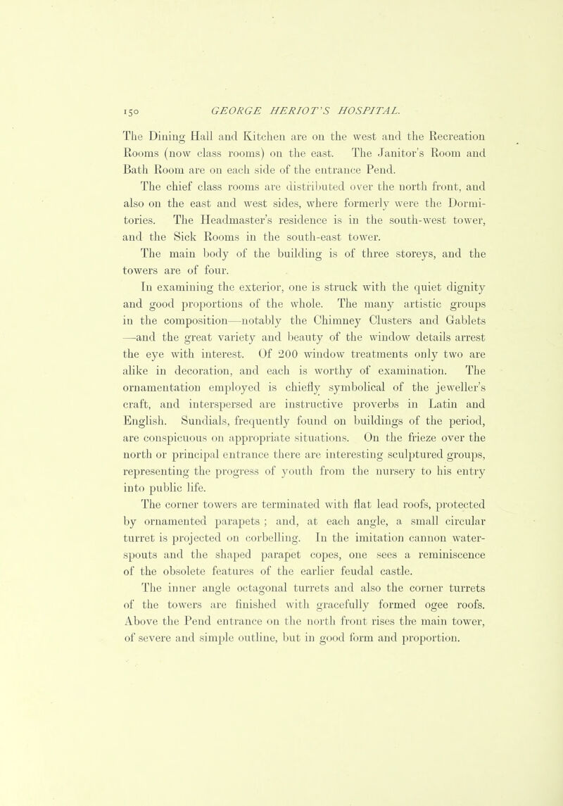 i5° The Dining Hall and Kitchen are on the west and the Recreation Rooms (now class rooms) on the ea3t. The Janitor's Room and Bath Room are on each side of the entrance Pend. The chief class rooms are distributed over the north front, and also on the east and west sides, where formerly were the Dormi- tories. The Headmaster's residence is in the south-west tower, and the Sick Rooms in the south-east tower. The main body of the building is of three storeys, and the towers are of four. In examining the exterior, one is struck with the quiet dignity and good proportions of the whole. The many artistic groups in the composition—notably the Chimney Clusters and Gablets —and the great variety and beauty of the window details arrest the eye with interest. Of 200 window treatments only two are alike in decoration, and each is worthy of examination. The ornamentation employed is chiefly symbolical of the jeweller's craft, and interspersed are instructive proverbs in Latin and English. Sundials, frequently found on buildings of the period, are conspicuous on appropriate situations. On the frieze over the north or principal entrance there are interesting sculptured groups, representing the progress of youth from the nursery to his entry into public life. The corner towers are terminated with flat lead roofs, protected by ornamented parapets ; and, at each angle, a small circular turret is projected on corbelling. In the imitation cannon water- spouts and the shaped parapet copes, one sees a reminiscence of the obsolete features of the earlier feudal castle. The inner angle octagonal turrets and also the corner turrets of the towers are finished with gracefully formed ogee roofs. Above the Pend entrance on the north front rises the main tower, of severe and simple outline, but in good form and proportion.