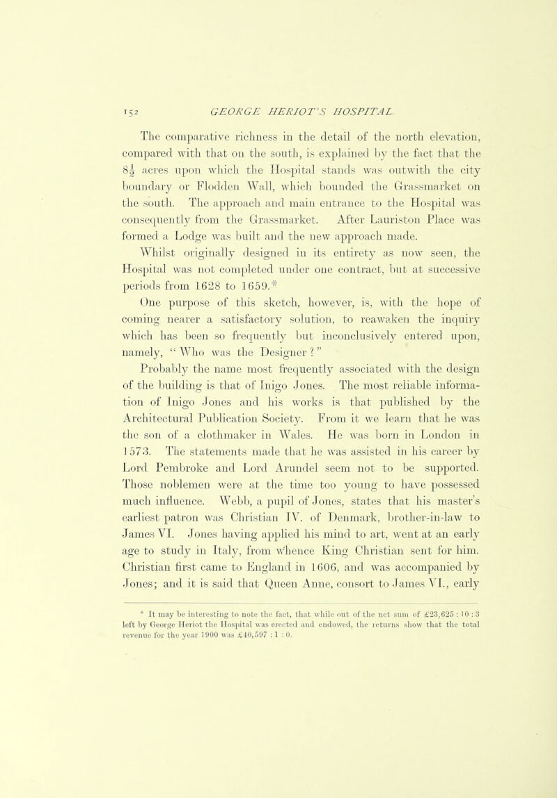 The comparative richness in the detail of the north elevation, compared with that on the south, is explained by the fact that the 8;| acres upon which the Hospital stands was outvvith the city boundary or Flodden Wall, which bounded the Grassmarket on the south. The approach and main entrance to the Hospital was consequently from the Grassmarket. After Lauriston Place was formed a Lodge was built and the new approach made. Whilst originally designed in its entirety as now seen, the Hospital was not completed under one contract, but at successive periods from 1628 to 1659.# One purpose of this sketch, however, is, with the hope of coming nearer a satisfactory solution, to reawaken the inquiry which has been so frequently but inconclusively entered upon, namely,  Who was the Designer ?  Probably the name most frequently associated with the design of the building is that of Inigo Jones. The most reliable informa- tion of Inigo Jones and his works is that published by the Architectural Publication Society. From it we learn that he was the son of a clothmaker in Wales. He was born in London in 1 573. The statements made that he was assisted in his career by Lord Pembroke and Lord Arundel seem not to be supported. Those noblemen were at the time too young to have possessed much influence. Webb, a pupil of Jones, states that his master's earliest patron was Christian IV. of Denmark, brother-in-law to James VI. Jones having applied his mind to art, went at an early age to study in Italy, from w'hence King Christian sent for him. Christian first came to England in 1606, and was accompanied by Jones; and it is said that Queen Anne, consort to James VI., early * It may be interesting to note the fact, that while out of the net sum of £23,625 : 10 : 3 left by George Heriot the Hospital was erected and endowed, the returns show that the total revenue for the year 1900 was £40,597 :1 : 0.