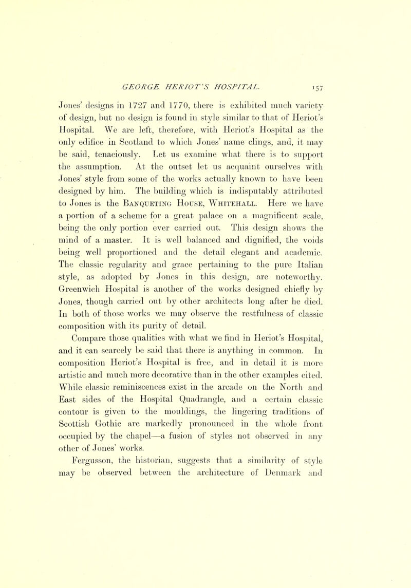 Jones' designs in 1727 and 1770, there is exhibited much variety of design, but no design is found in style similar to that of Heriot's Hospital. We are left, therefore, with Heriot's Hospital as the only edifiee in Scotland to which Jones' name clings, and, it may be said, tenaciously. Let us examine what there is to support the assumption. At the outset let us acquaint ourselves with Jones' style from some of the works actually known to have been designed by him. The building which is indisputably attributed to Jones is the Banqueting House, Whitehall. Here we have a portion of a scheme for a great palace on a magnificent scale, being the only portion ever carried out. This design shows the mind of a master. It is well balanced and dignified, the voids being well proportioned and the detail elegant and academic. The classic regularity and grace pertaining to the pure Italian style, as adopted by Jones in this design, are noteworthy. Greenwich Hospital is another of the works designed chiefly by Jones, though carried out by other architects long after lie died. In both of those works we may observe the restfulness of classic composition with its purity of detail. Compare those qualities with what we find in Heriot's Hospital, and it can scarcely be said that there is anything in common. In composition Heriot's Hospital is free, and in detail it is more artistic and much more decorative than in the other examples cited. While classic reminiscences exist in the arcade on the North and East sides of the Hospital Quadrangle, and a certain classic contour is given to the mouldings, the lingering traditions of Scottish Gothic are markedly pronounced in the whole front occupied by the chapel—a fusion of styles not observed in any other of Jones' works. Fergusson, the historian, suggests that a similarity of style may be observed between the architecture of Denmark and