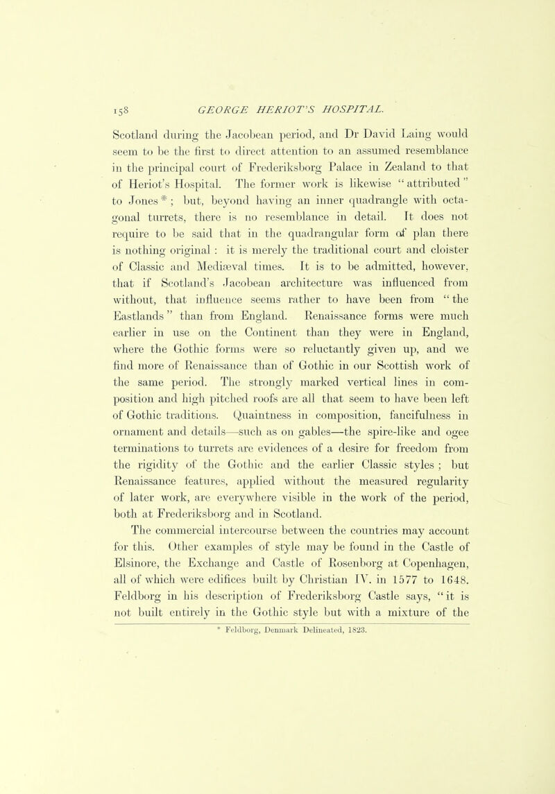 Scotland during the Jacobean period, and Dr David Laing would seem to be the first to direct attention to an assumed resemblance in the principal court of Frederiksborg Palace in Zealand to that of Heriot's Hospital. The former work is likewise  attributed  to Jones # ; but, beyond having an inner quadrangle with octa- gonal turrets, there is no resemblance in detail. It does not require to be said that in the quadrangular form of plan there is nothing original : it is merely the traditional court and cloister of Classic and Mediaeval times. It is to be admitted, however, that if Scotland's Jacobean architecture was influenced from without, that influence seems rather to have been from  the Eastlands than from England. Renaissance forms were much earlier in use on the Continent than they were in England, where the Gothic forms were so reluctantly given up, and we find more of Renaissance than of Gothic in our Scottish work of the same period. The strongly marked vertical lines in com- position and high pitched roofs are all that seem to have been left of Gothic traditions. Quaintness in composition, fancifulness in ornament and details—such as on gables—the spire-like and ogee terminations to turrets are evidences of a desire for freedom from the rigidity of the Gothic and the earlier Classic styles ; but Renaissance features, applied without the measured regularity of later work, are everywhere visible in the work of the period, both at Frederiksborg and in Scotland. The commercial intercourse between the countries may account for this. Other examples of style may be found in the Castle of Elsinore, the Exchange and Castle of Rosenborg at Copenhagen, all of which were edifices built by Christian IV. in 1577 to 1648. Feldborg in his description of Frederiksborg Castle says,  it is not built entirely in the Gothic style but with a mixture of the * Feldborg, Denmark Delineated, 1823.