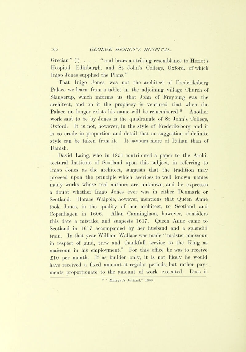 Grecian  (!) ... and bears a striking resemblance to Heriot's Hospital, Edinburgh, and St John's College, Oxford, of which Inigo Jones supplied the Plans. That Inigo Jones was not the architect of Frederiksborg Palace we learn from a tablet in the adjoining village Church of Slangerup, which informs us that John of Freyburg was the architect, and on it the prophecy is ventured that when the Palace no longer exists his name will be remembered.* Another work said to be by Jones is the quadrangle of St John's College, Oxford. It is not, however, in the style of Frederiksborg and it is so crude in proportion and detail that no suggestion of definite style can be taken from it. It savours more of Italian than of Danish. David Laing, who in 1851 contributed a paper to the Archi- tectural Institute of Scotland upon this subject, in referring to Inigo Jones as the architect, suggests that the tradition may proceed upon the principle which ascribes to well known names many works whose real authors are unknown, and he expresses a doubt whether Inigo Jones ever was in either Denmark or Scotland. Horace Walpole, however, mentions that Queen Anne took Jones, in the quality of her architect, to Scotland and Copenhagen in 1606. Allan Cunningham, however, considers this date a mistake, and suggests 1617. Queen Anne came to Scotland in 1617 accompanied by her husband and a splendid train. In that year William Wallace was made  maister maissoun in respect of guid, trew and thankfull service to the King as maissoun in his employment. For this office he was to receive £10 per month. If as builder only, it is not likely he would have received a fixed amount at regular periods, but rather pay- . ments proportionate to the amount of work executed. Does it * Marryat's Jutland, 1860.