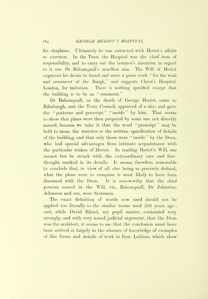 his chaplains. Ultimately he was entrusted with Heriot's affairs as executor. In the Trust the Hospital was the chief item of responsibility, and to carry out the testator's intention in regard to it was Dr Balcanquall's steadfast aim. The Will of Heriot expresses his desire to found and erect a pious work  for the weal and ornament of the Burgh, and suggests Christ's Hospital, London, for imitation. There is nothing specified except that the building is to be an  ornament. Dr Balcanquall, on the death of George Heriot, came to Edinburgh, met the Town Council, approved of a site, and gave the patterne and prescript  meide by him. That seems to show that plans were then prepared by some one not directly named, because we take it that the word  prescript may be held to mean the statutes or the written specification of details of the building, and that only those were  meide  by the Dean, who had special advantages from intimate acquaintance with the particular wishes of Heriot. In reading Heriot's Will, one cannot but be struck with the extraordinary care and fore- thought marked in its details. It seems, therefore, reasonable to conclude that, in view of all else being so precisely defined, what the plans were to comprise is most likely to have been discussed with the Dean. It is noteworthy that the chief persons named in the Will, viz., Balcanquall, Dr Johnston, Adamson and son, were Scotsmen. The exact definition of words now used should not be applied too literally to the similar terms used 250 years ago ; and, while David Rhind, my pupil master, contended very strongly, and with very sound judicial argument, that the Dean was the architect, it seems to me that the conclusion must have been arrived at largely in the absence of knowledge of examples of like forms and details of work in East Lothian, which show