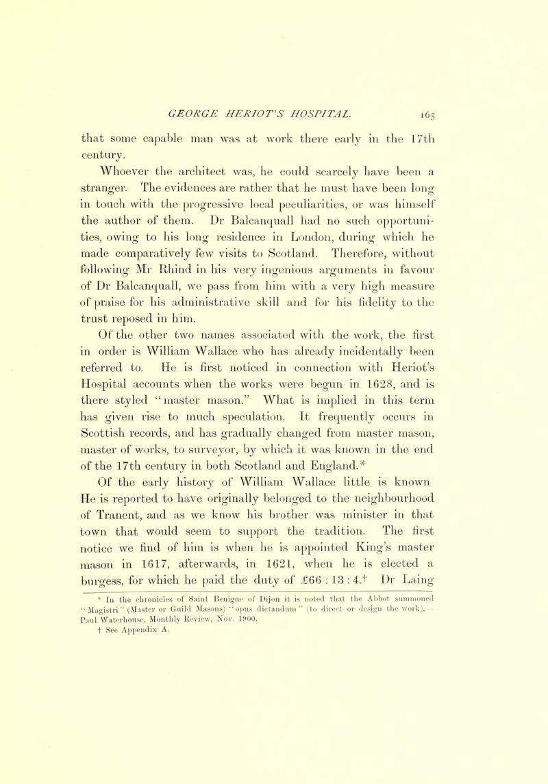 that some capable man was at work there early in the 17th century. Whoever the architect was, he could scarcely have been a stranger. The evidences are rather that he must have been long in touch with the progressive local peculiarities, or was himself the author of them. Dr Balcanquall had no such opportuni- ties, owing to his long residence in London, during which he made comparatively few visits to Scotland. Therefore, without following Mr Rhind in his very ingenious arguments in favour of Dr Balcanquall, we pass from him with a very high measure of praise for his administrative skill and for his fidelity to the trust reposed in him. Of the other two names associated with the work, the first in order is William Wallace who has already incidentally been referred to. He is first noticed in connection with Heriot's Hospital accounts when the works were begun in 1628, and is there styled master mason. What is implied in this term has given rise to much speculation. It frequently occurs in Scottish records, and has gradually changed from master mason, master of works, to surveyor, by which it was known in the end of the 17th century in both Scotland and England.* Of the early history of William Wallace little is known He is reported to have originally belonged to the neighbourhood of Tranent, and as we know his brother was minister in that town that would seem to support the tradition. The first notice we find of him is when he is appointed King's master mason in 1617, afterwards, in 1621, when he is elected a burgess, for which he paid the duty of .£66 : 13 : 4.1' Dr Laing * In the chronicles of Saint Benigue of Dijon it is noted that the Abbot summoned Magistri (Master or Guild Masons) opus dictanduin (to direct or design the work).— Paul Waterhou.se, Monthly Review, Nov. 1900. t See Appendix A.