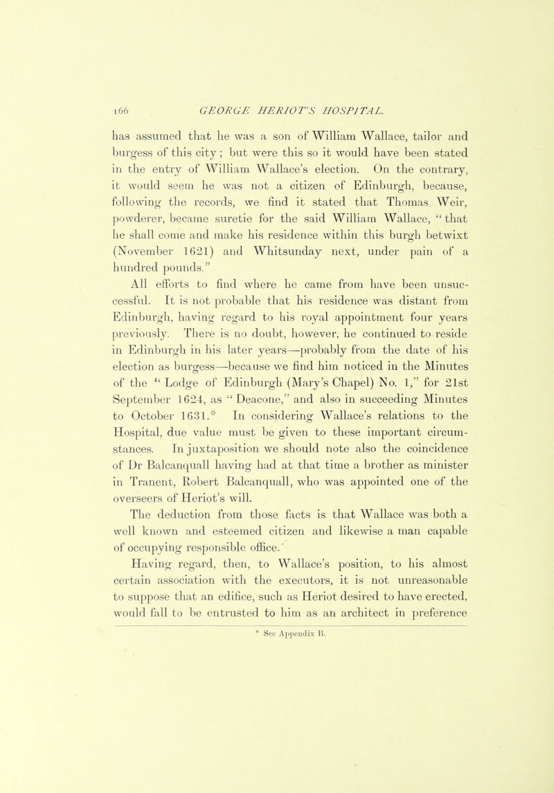 has assumed that he was a son of William Wallace, tailor and burgess of this city; but were this so it would have been stated in the entry of William Wallace's election. On the contrary, it would seem he was not a citizen of Edinburgh, because, following the records, we find it stated that Thomas Weir, powderer, became suretie for the said William Wallace,  that he shall come and make his residence within this bure'h betwixt (November 1621) and Whitsunday next, under pain of a hundred pounds. All efforts to find where he came from have been unsuc- cessful. It is not probable that his residence was distant from Edinburgh, having regard to his royal appointment four years previously. There is no doubt, however, he continued to reside in Edinburgh in his later years—probably from the date of his election as burgess—because we find him noticed in the Minutes of the  Lodge of Edinburgh (Mary's Chapel) No. 1, for 21st September 1624, as  Deacone, and also in succeeding Minutes to October 1631. In considering Wallace's relations to the Hospital, due value must be given to these important circum- stances. In juxtaposition we should note also the coincidence of Dr Balcanquall having had at that time a brother as minister in Tranent, Robert Balcanquall, who was appointed one of the overseers of Heriot's will. The deduction from those facts is that Wallace was both a well known and esteemed citizen and likewise a man capable of occupying responsible office.' Having regard, then, to Wallace's position, to his almost certain association with the executors, it is not unreasonable to suppose that an edifice, such as Heriot desired to have erected, would fall to be entrusted to him as an architect in preference