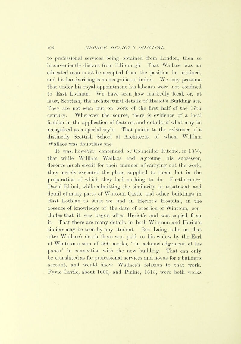 to professional services being obtained from London, then so inconveniently distant from Edinburgh. That Wallace was an educated man must be accepted from the position he attained, and his handwriting is no insignificant index. We may presume that under his royal appointment his labours were not confined to East Lothian. We have seen how markedly local, or, at least, Scottish, the architectural details of Heriot's Building are. They are not seen but on work of the first half of the 17th century. Wherever the source, there is evidence of a local fashion in the application of features and details of what may be recognised as a special style. That points to the existence of a distinctly Scottish School of Architects, of whom William Wallace was doubtless one. It was, however, contended by Councillor Ritchie, in 1856, that while William Wallace and Aytoune, his successor, deserve much credit for their manner of carrying out the work, they merely executed the plans supplied to them, but in the preparation of which they had nothing to do. Furthermore, David Rhind, while admitting the similarity in treatment and detail of many parts of Wintoun Castle and other buildings in East Lothian to what we find in Heriot's Hospital, in the absence of knowledge of the date of erection of Wintoun, con- cludes that it was begun after Heriot's and was copied from it. That there are many details in both Wintoun and Heriot's similar may be seen by any student. But Laing tells us that after Wallace's death there was paid to his widow by the Earl of Wintoun a sum of 500 merks,  in acknowledgement of his panes  in connection with the new building. That can only be translated as for professional services and not as for a builder's account, and would show Wallace's relation to that work. Fyvie Castle, about 1600, and Pinkie, 1613, were both works