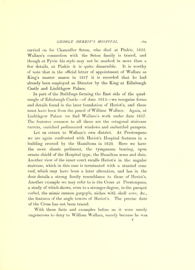 carried on for Chancellor Seton, who died at Pinkie, 1622. Wallace's connection with the Seton family is traced, and though at Fyvie his style may not be marked in more than a few details, at Pinkie it is' quite discernible. It is worthy of note that in the official letter of appointment of Wallace as King's master mason in 16.17 it is recorded that he had already been employed as Director by the King at Edinburgh Castle and Linlithgow Palace. In part of the Buildings forming the East side of the quad- rangle of Edinburgh Castle—of date 1615—we recognise forms and details found in the later foundation of Heriot's, and these must have been from the pencil of William Wallace. Again, at Linlithgow Palace we find Wallace's work under date 1617. The features common to all these are the octagonal staircase turrets, enriched pedimented windows and embattled parapets. Let us return to Wallace's own district. At Prestonpans we are again confronted with Heriot's Hospital features in a building erected bv the Hamiltons in 1628. Here we have the more classic pediment, the tympanum bearing, upon ornate shield of the Hospital type, the Hamilton arms and date. Another view of the inner court recalls Heriot's in the angular staircase, which in this case is terminated with a stunted cone roof, which may have been a later alteration, and has in the door details a strong family resemblance to those of Heriot's. Another example we may refer to is the Cross at Prestonpans, a study of which shows, even to a stronger degree, in the parapet corbel, the mimic cannon gargoyle, niches with shell cove, &c, the features of the angle towers of Heriot's. The precise date of the Cross has not been traced. With these facts and examples before us it were surely ungenerous to deny to William Wallace, merely because he was Y