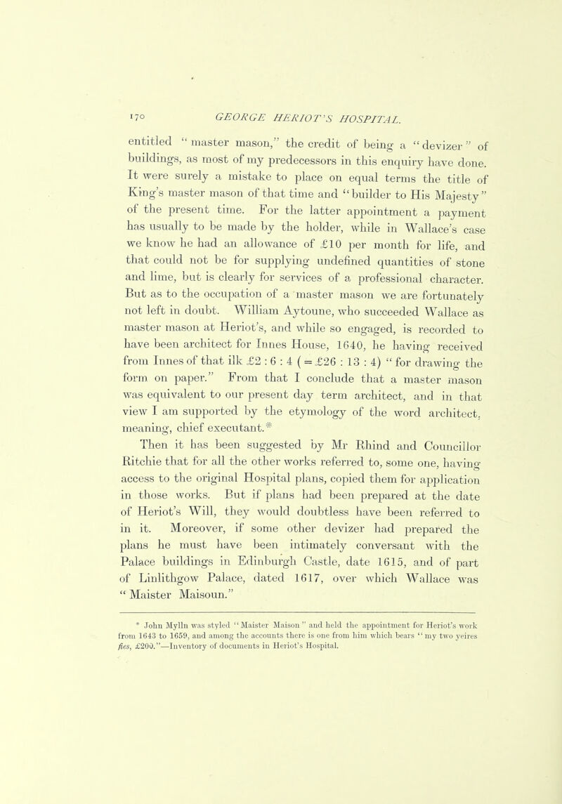 entitled master mason, the credit of being a devizer of buildings, as most of my predecessors in this enquiry have done. It were surely a mistake to place on equal terms the title of King's master mason of that time and builder to His Majesty of the present time. For the latter appointment a payment has usually to be made by the holder, while in Wallace's case we know he had an allowance of £10 per month for life, and that could not be for supplying undefined quantities of stone and lime, but is clearly for services of a professional character. But as to the occupation of a master mason we are fortunately not left in doubt. William Aytoune, who succeeded Wallace as master mason at Heriot's, and while so engaged, is recorded to have been architect for Innes House, 1640, he having received from Innes of that ilk £2 : 6 : 4 ( = £26 : 13 : 4)  for drawing the form on paper. From that I conclude that a master mason was equivalent to our present day term architect, and in that view I am supported by the etymology of the word architect, meaning, chief executant.* Then it has been suggested by Mr Rhind and Councillor Ritchie that for all the other works referred to, some one, having access to the original Hospital plans, copied them for application in those works. But if plans had been prepared at the date of Heriot's Will, they would doubtless have been referred to in it. Moreover, if some other devizer had prepared the plans he must have been intimately conversant with the Palace buildings in Edinburgh Castle, date 1615, and of part of Linlithgow Palace, dated 1617, over which Wallace was  Maister Maisoun. * John Mylln was styled Maister Maison  and held the appointment for Heriot's work from 1643 to 1659, and among the accounts there is one from him which bears  my two yeires fies, £200.—Inventory of documents in Heriot's Hospital.