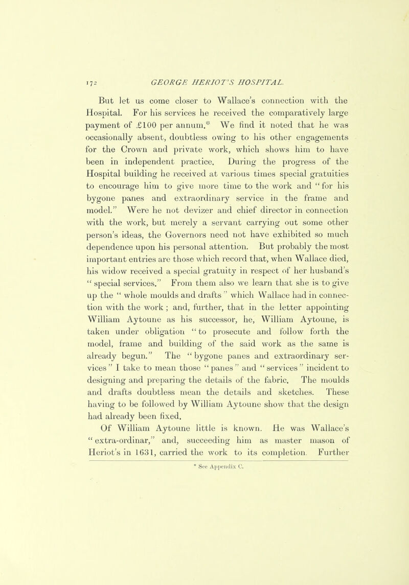 But let us come closer to Wallace's connection with the Hospital. For his services he received the comparatively large payment of £100 per annum.* We find it noted that he was occasionally absent, doubtless owing to his other engagements for the Crown and private work, which shows him to have been in independent practice. During the progress of the Hospital building he received at various times special gratuities to encourage him to give more time to the work and  for his bygone panes and extraordinary service in the frame and model. Were he not devizer and chief director in connection with the work, but merely a servant carrying out some other person's ideas, the Governors need not have exhibited so much dependence upon his personal attention. But probably the most important entries are those which record that, when Wallace died, his widow received a special gratuity in respect of her husband's  special services. From them also we learn that she is to give up the  whole moulds and drafts  which Wallace had in connec- tion with the work ; and, further, that in the letter appointing William Aytoune as his successor, he, William Aytoune, is taken under obligation to prosecute and follow forth the model, frame and building of the said work as the same is already begun. The bygone panes and extraordinary ser- vices I take to mean those panes and services incident to designing and preparing the details of the fabric. The moulds and drafts doubtless mean the details and sketches. These having to be followed by William Aytoune show that the design had already been fixed. Of William Aytoune little is known. He was Wallace's  extra-ordinar, and, succeeding him as master mason of Heriot's in 1631, carried the work to its completion. Further