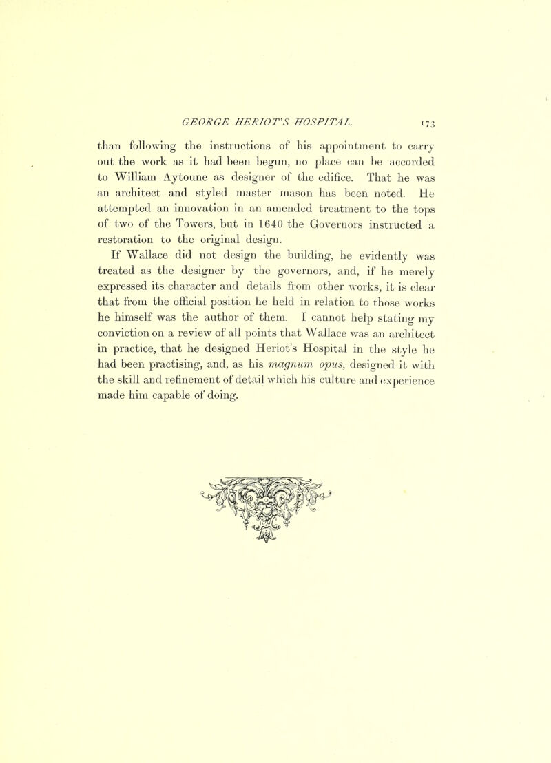 than following the instructions of his appointment to cany out the work as it had been begun, no place can be accorded to William Aytoune as designer of the edifice. That he was an architect and styled master mason has been noted. He attempted an innovation in an amended treatment to the tops of two of the Towers, but in 1640 the Governors instructed a restoration to the original design. If Wallace did not design the building, he evidently was treated as the designer by the governors, and, if he merely expressed its character and details from other works, it is clear that from the official position he held in relation to those works he himself was the author of them. I cannot help stating my conviction on a review of all points that Wallace was an architect in practice, that he designed Heriot's Hospital in the style he had been practising, and, as his magnum opus, designed it with the skill and refinement of detail which his culture and experience made him capable of doing.