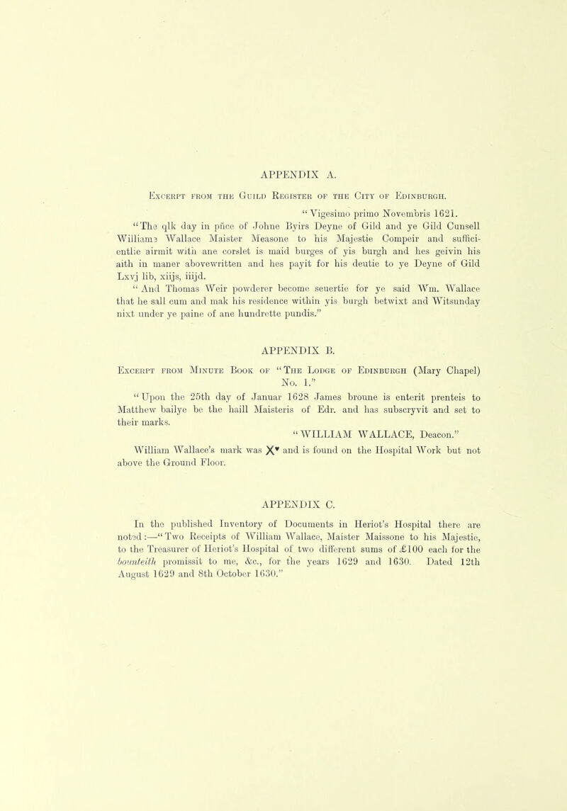 Excerpt from the Guild Register of the City of Edinburgh. Vigesimo prirno Novembris 1621. The qlk day in price of Johrre Byirs Deyne of Gild and ye Gild Cunsell Williams Wallace Maister Measone to his Majestie Compeir and suffici- entlie airmit with ane corslet is maid burges of yis burgh and lies geivin his aith in maner abovewritten and hes payit for his deutie to ye Deyne of Gild Lxvj lib, xiijs, iiijd.  And Thomas Weir powderer become seuertie for ye said Wm. Wallace that he sail cum and mak his residence within yis burgh betwixt and Witsunday nixt under ye paine of ane hundrette pundis. APPENDIX B. Excerpt from Minute Book of The Lodge of Edinburgh (Mary Chapel) No. 1. Upon the 25th day of Januar 1628 James broune is enterit prenteis to Matthew bailye be the haill Maisteris of Edr. and has subscryvit and set to their marks. WILLIAM WALLACE, Deacon. William Wallace's mark was X¥ anci is found on the Hospital Work but not above the Ground Floor. APPENDIX C. In the published Inventory of Documents in Heriot's Hospital there are noted :— Two Receipts of William Wallace, Maister Maissone to his Majestie, to the Treasurer of Heriot's Hospital of two different sums of =£100 each for the bounteith promissit to me, &c, for the years 1629 and 1630. Dated 12th August 1629 and 8th October 1630.