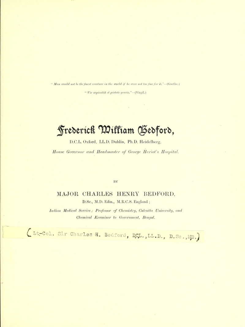 Man would not be the finest creature in the toorld if he were not too fine for it.—(Goethe.)  Vir sapientid etpietate gravis.—(Virgil.) D.C.L. Oxford, LL.D. Dublin, Ph.D. Heidelberg, House Governor and Headmaster of George Heriot's Hospital. BY MAJOR CHARLES HENRY BEDFORD, D.Sc, M.D. Edin., M.E.C.S. England ; Indian Medical Service; Professor of Chemistry, Calcutta University, and Chemical Examiner to Government, Bengal. Lt.-Col. Sir Charles H. Bedford., DCJL. ,LL.D., D.Sc. ME