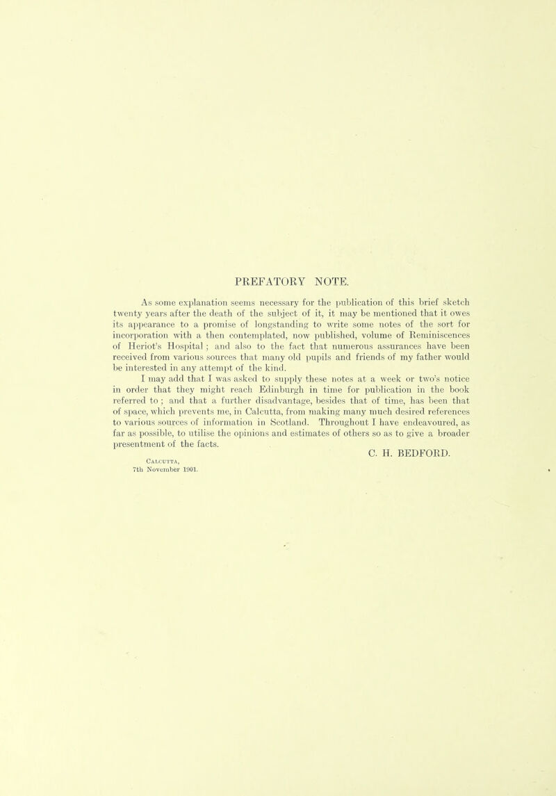 PREFATORY NOTE. As some explanation seems necessary for the publication of this brief sketch twenty years after the death of the subject of it, it may be mentioned that it owes its appearance to a promise of longstanding to write some notes of the sort for incorporation with a then contemplated, now published, volume of Reminiscences of Heriot's Hospital; and also to the fact that numerous assurances have been received from various sources that many old pupils and friends of my father would be interested in any attempt of the kind. I may add that I was asked to supply these notes at a week or two's notice in order that they might reach Edinburgh in time for publication in the book referred to ; and that a further disadvantage, besides that of time, has been that of space, which prevents me, in Calcutta, from making many much desired references to various sources of information in Scotland. Throughout I have endeavoured, as far as possible, to utilise the opinions and estimates of others so as to give a broader presentment of the facts. C H. BEDFORD. Calcutta, 7th November 1901.