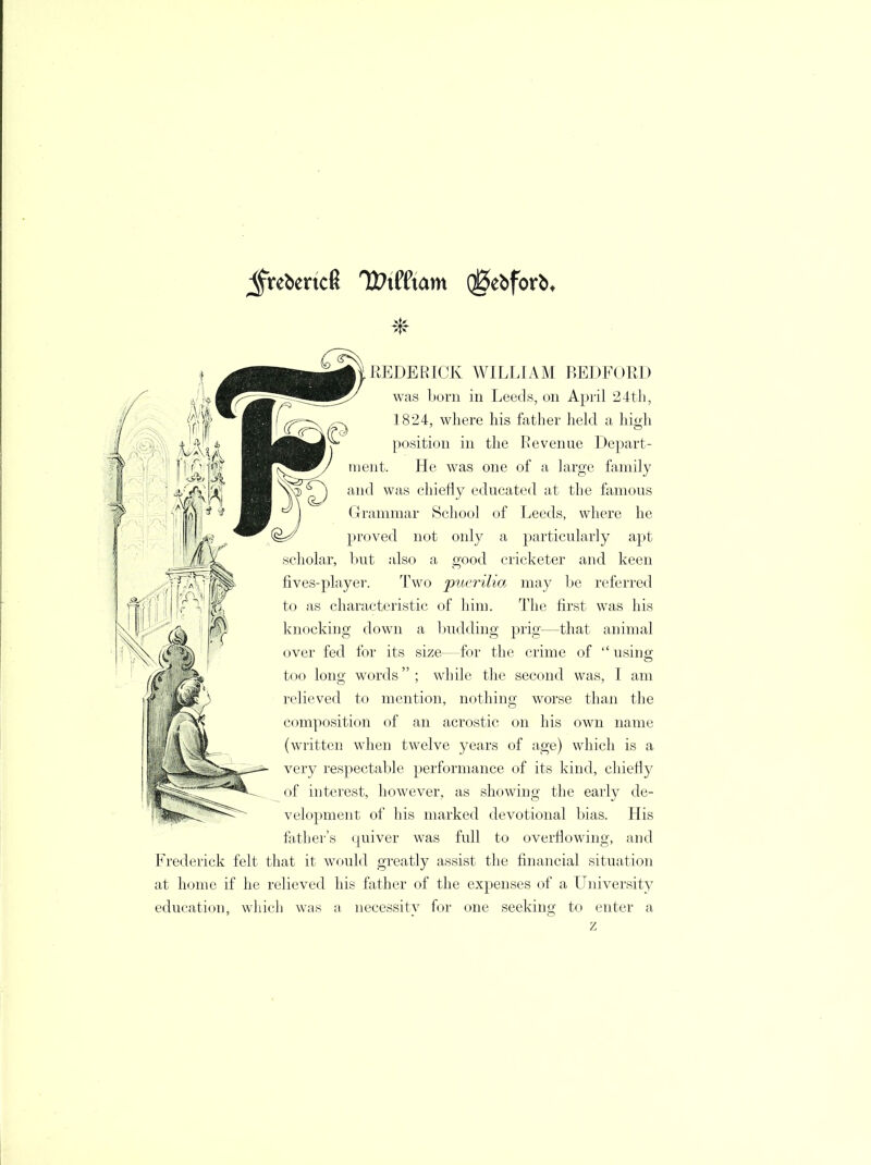 $rebertc6 U?x((xam (gtifox\ REDE RICK WILLIAM BEDFORD was born in Leeds, on April 24th, 1824, where his father held a high position in the Revenue Depart- ment. He was one of a large family and was chiefly educated at the famous Grammar School of Leeds, where he proved not only a particularly apt scholar, but also a good cricketer and keen fives-player. Two puerilm may be referred to as characteristic of him. The first was his knocking down a budding prig—that animal over fed for its size—for the crime of  using too long words; while the second was, I am relieved to mention, nothing worse than the composition of an acrostic on his own name (written when twelve years of age) which is a very respectable performance of its kind, chiefly of interest, however, as showing the early de- velopment of his marked devotional bias. His father's quiver was full to overflowing, and Frederick felt that it would greatly assist the financial situation at home if he relieved his father of the expenses of a University education, which was a necessity for z one seeking to enter a