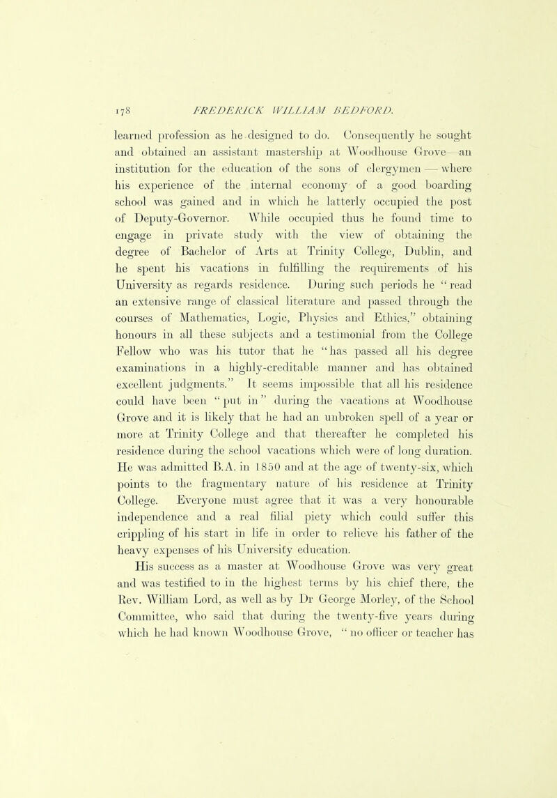 learned profession as he designed to do. Consequently lie sought and obtained an assistant mastership at Wood house Grove—an institution for the education of the sons of clergymen — where his experience of the internal economy of a good boarding school was gained and in which he latterly occupied the post of Deputy-Governor. While occupied thus he found time to engage in private study with the view of obtaining the degree of Bachelor of Arts at Trinity College, Dublin, and he spent his vacations in fulfilling the requirements of his University as regards residence. During such periods he  read an extensive range of classical literature and passed through the courses of Mathematics, Logic, Physics and Ethics, obtaining honours in all these subjects and a testimonial from the College Fellow who was his tutor that he has passed all his degree examinations in a highly-creditable manner and has obtained excellent judgments. It seems impossible that all his residence could have been  put in during the vacations at Woodhouse Grove and it is likely that he had an unbroken spell of a year or more at Trinity College and that thereafter he completed his residence during the school vacations which were of long duration. He was admitted B.A. in 1850 and at the age of twenty-six, which points to the fragmentary nature of his residence at Trinity College. Everyone must agree that it was a very honourable independence and a real filial piety which could suffer this crippling of his start in life in order to relieve his father of the heavy expenses of his University education. His success as a master at Woodhouse Grove was very great and was testified to in the highest terms by his chief there, the Rev. William Lord, as well as by Dr George Morley, of the School Committee, who said that during the twenty-five years during which he had known Woodhouse Grove,  no officer or teacher has