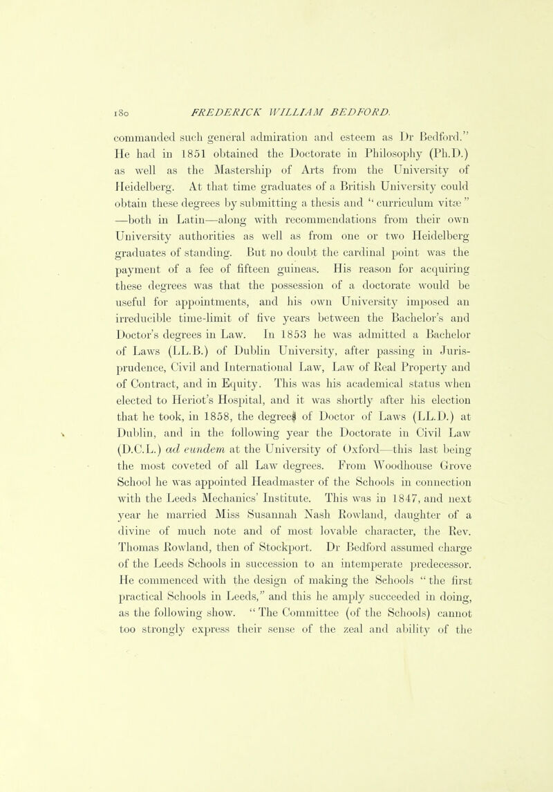 commanded such general admiration and esteem as Dr Bedford. He had in 1851 obtained the Doctorate in Philosophy (Ph.D.) as well as the Mastership of Arts from the University of Heidelberg. At that time graduates of a British University could obtain these degrees by submitting a thesis and curriculum vitse —both in Latin—along with recommendations from their own University authorities as well as from one or two Heidelberg graduates of standing. But no doubt the cardinal point was the payment of a fee of fifteen guineas. His reason for acquiring these degrees was that the possession of a doctorate would be useful for appointments, and his own University imposed an irreducible time-limit of five years between the Bachelor's and Doctor's degrees in Law. In 1853 he was admitted a Bachelor of Laws (LL.B.) of Dublin University, after passing in Juris- prudence, Civil and International Law, Law of Real Property and of Contract, and in Equity. This was his academical status when elected to Heriot's Hospital, and it was shortly after his election that he took, in 1858, the degree^ of Doctor of Laws (LL.D.) at Dublin, and in the following year the Doctorate in Civil Law (D.C.L.) ad eundem at the University of Oxford—this last being the most coveted of all LawT deo-rees. From Woodhouse Grove School he was appointed Headmaster of the Schools in connection with the Leeds Mechanics' Institute. This was in 1847, and next year he married Miss Susannah Nash Rowland, daughter of a divine of much note and of most lovable character, the Rev. Thomas Rowland, then of Stockport. Dr Bedford assumed charge of the Leeds Schools in succession to an intemperate predecessor. He commenced with the design of making the Sehools  the first practical Schools in Leeds, and this he amply succeeded in doing, as the following show.  The Committee (of the Schools) cannot too strongly express their sense of the zeal and ability of the