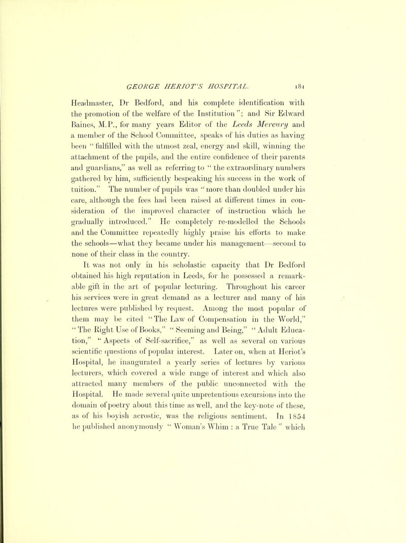 Headmaster, Dr Bedford, and his complete identification with the promotion of the welfare of the Institution ; and Sir Edward Baines, M.P., for many years Editor of the Leeds Mercury and a member of the School Committee, speaks of his duties as having been  fulfilled with the utmost zeal, energy and skill, winning the attachment of the pupils, and the entire confidence of their parents and guardians, as well as referring to  the extraordinary numbers gathered by him, sufficiently bespeaking his success in the work of tuition. The number of pupils was  more than doubled under his care, although the fees had been raised at different times in con- sideration of the improved character of instruction which he gradually introduced. He completely re-modelled the Schools and the Committee repeatedly highly praise his efforts to make the schools—what they became under his management—second to none of their class in the country. It was not only in his scholastic capacity that Dr Bedford obtained his high reputation in Leeds, for he possessed a remark- able gift in the art of popular lecturing. Throughout his career his services were in great demand as a lecturer and many of his lectures were published by request. Among the most popular of them may be cited  The Law of Compensation in the World,  The Right Use of Books,  Seeming and Being,  Adult Educa- tion,  Aspects of Self-sacrifice, as well as several on various scientific questions of popular interest. Later on, when at Heriot's Hospital, he inaugurated a yearly series of lectures by various lecturers, which covered a wide range of interest and which also attracted many members of the public unconnected with the Hospital. He made several quite unpretentious excursions into the domain of poetry about this time as well, and the key-note of these, as of his boyish acrostic, was the religious sentiment. In 1854 he published anonymously  Woman's Whim : a True Tale  which