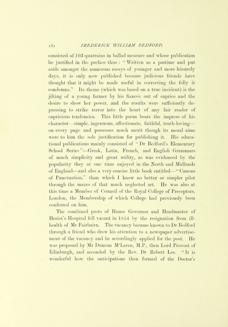 consisted of 103 quatrains in ballad measure and whose publication he justified in the preface thus : Written as a pastime and put aside amongst the numerous essays of younger and more leisurely days, it is only now published because judicious friends have thought that it might be made useful in correcting the folly it condemns. Its theme (which was based on a true incident) is the jilting of a young farmer by his fiancee out of caprice and the desire to show her power, and the results were sufficiently de- pressing to strike terror into the heart of any fair reader of capricious tendencies. This little poem bears the impress of his character—simple, ingenuous, affectionate, faithful, truth-loving— on every page and possesses much merit though its moral aims were to him the sole justification for publishing it. His educa- tional publications mainly consisted of  Dr Bedford's Elementary School Series—Greek, Latin, French, and English Grammars of much simplicity and great utility, as was evidenced by the popularity they at one time enjoyed in the North and Midlands of England—and also a very concise little book entitled— Canons of Punctuation, than which I know no better or simpler pilot through the mazes of that much neglected art. He was also at this time a Member of Council of the Royal College of Preceptors, London, the Membership of which College had previously been conferred on him. The combined posts of House Governor and Headmaster of Heriot's Hospital fell vacant in 1854 by the resignation from ill- health of Mr Fairbairn. The vacancy became known to Dr Bedford through a friend who drew his attention to a newspaper advertise- ment of the vacancy and he accordingly applied for the post. He was proposed by Mr Duncan M'Laren, M.P., then Lord Provost of Edinburgh, and seconded by the Rev. Dr Robert Lee.  It is wonderful how the anticipations then formed of the Doctor's