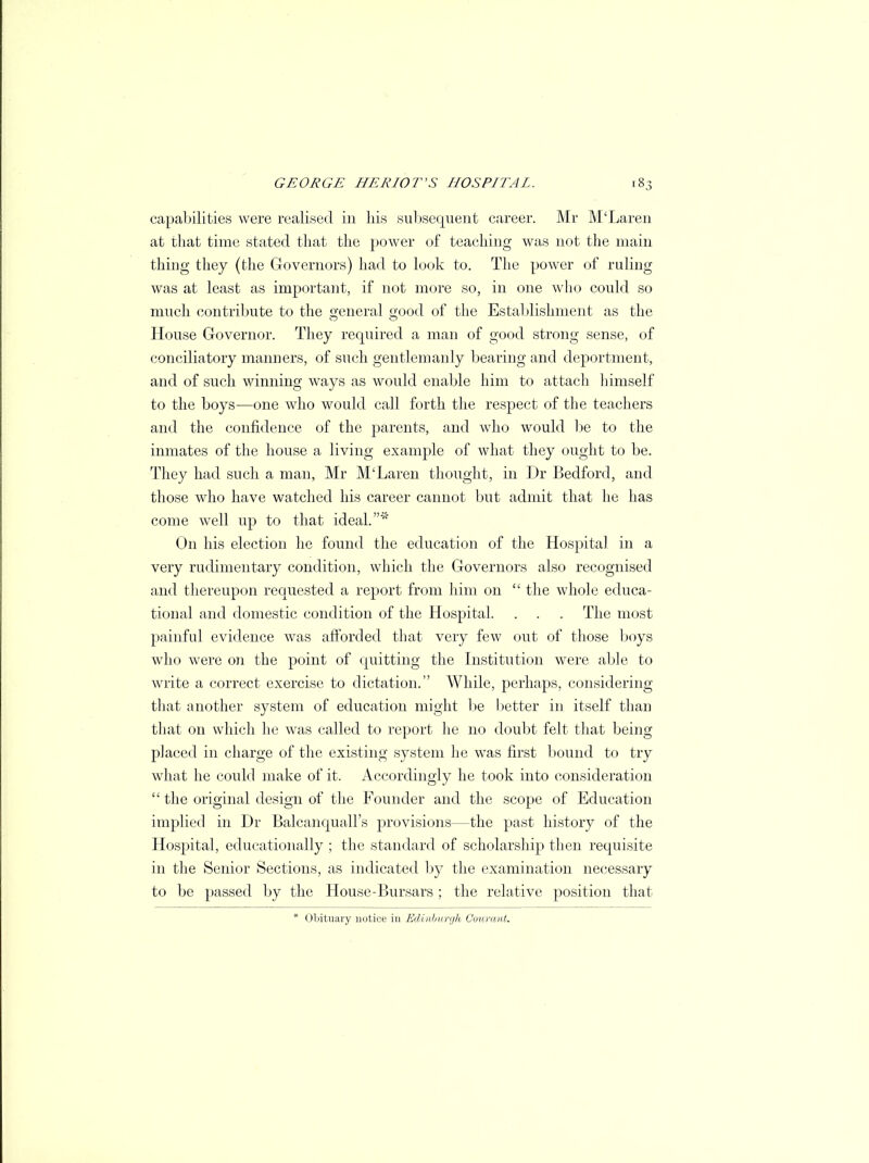 capabilities were realised in his subsequent career. Mr M'Laren at that time stated that the power of teaching was not the main thing they (the Governors) had to look to. The power of ruling was at least as important, if not more so, in one who could so much contribute to the general Q-ood of the Establishment as the House Governor. They required a man of good strong sense, of conciliatory manners, of such gentlemanly bearing and deportment, and of such winning ways as would enable him to attach himself to the boys—one who would call forth the respect of the teachers and the confidence of the parents, and who would be to the inmates of the house a living example of what they ought to be. They had such a man, Mr M'Laren thought, in Dr Bedford, and those who have watched his career cannot but admit that he has come well up to that ideal.*' On his election he found the education of the Hospital in a very rudimentary condition, which the Governors also recognised and thereupon requested a report from him on  the whole educa- tional and domestic condition of the Hospital. . . . The most painful evidence was afforded that very few out of those boys who were on the point of quitting the Institution were able to write a correct exercise to dictation. While, perhaps, considering that another system of education might be better in itself than that on which he was called to report he no doubt felt that being placed in charge of the existing system he was first bound to try what he could make of it. Accordingly he took into consideration  the original design of the Founder and the scope of Education implied in Dr Balcanquall's provisions—the past history of the Hospital, educationally ; the standard of scholarship then requisite in the Senior Sections, as indicated by the examination necessary to be passed by the House-Bursars ; the relative position that * Obituary notice in Edinburgh Courant.