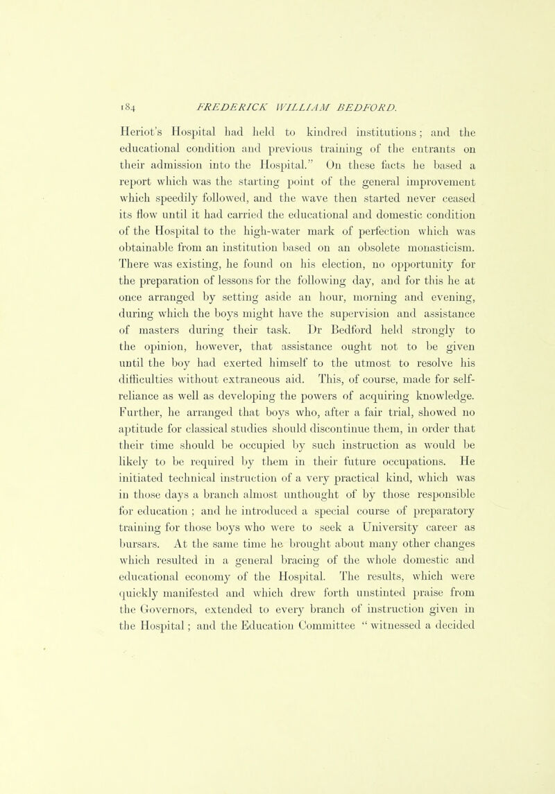 Heriot's Hospital had held to kindred institutions; and the educational condition and previous training of the entrants on their admission into the Hospital. On these facts he based a report which was the starting point of the general improvement which speedily followed, and the wave then started never ceased its flow until it had carried the educational and domestic condition of the Hospital to the high-water mark of perfection which was obtainable from an institution based on an obsolete monasticism. There was existing, he found on his election, no opportunity for the preparation of lessons for the following day, and for this he at once arranged by setting aside an hour, morning and evening, during which the boys might have the supervision and assistance of masters during their task. Dr Bedford held strongly to the opinion, however, that assistance ought not to be given until the boy had exerted himself to the utmost to resolve his difficulties without extraneous aid. This, of course, made for self- reliance as well as developing the powers of acquiring knowledge. Further, he arranged that boys who, after a fair trial, showed no aptitude for classical studies should discontinue them, in order that their time should be occupied by such instruction as would be likely to be required by them in their future occupations. He initiated technical instruction of a very practical kind, which was in those days a branch almost unthought of by those responsible for education ; and he introduced a special course of preparatory training for those boys who were to seek a University career as bursars. At the same time he brought about many other changes which resulted in a general bracing of the whole domestic and educational economy of the Hospital. The results, which were quickly manifested and which drew forth unstinted praise from the Governors, extended to every branch of instruction given in the Hospital; and the Education Committee  witnessed a decided