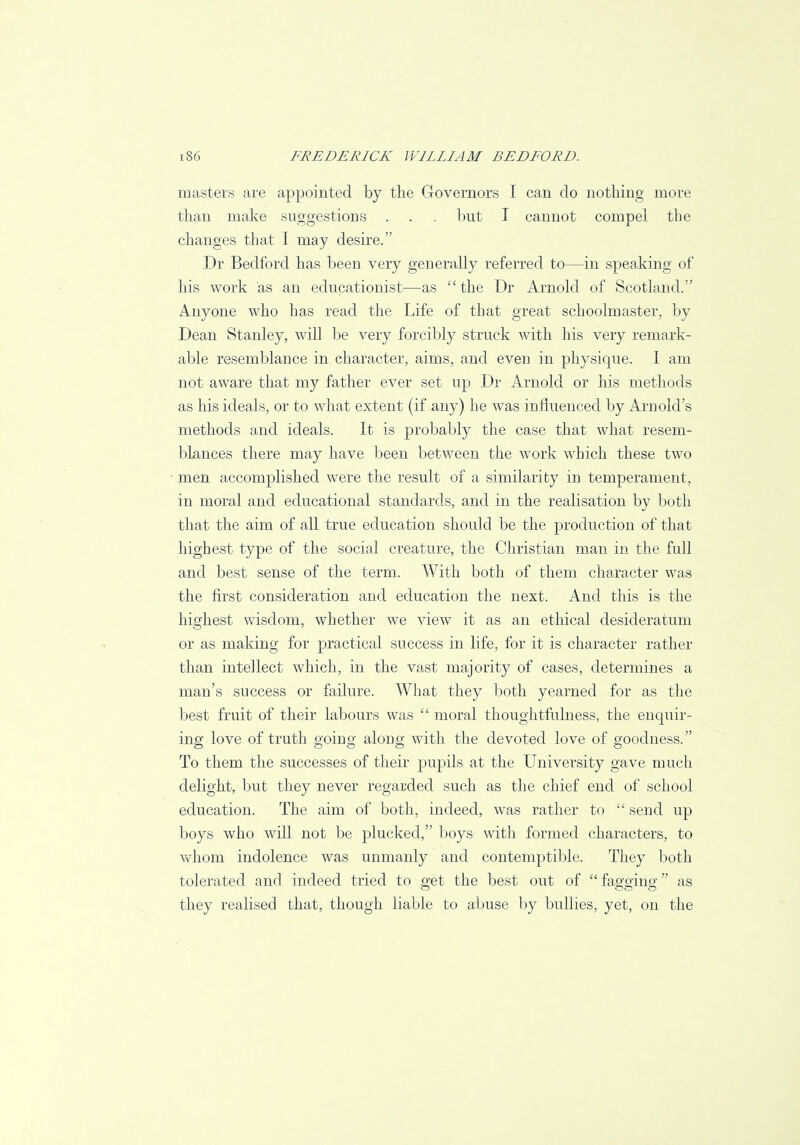 masters are appointed by the Governors I can do nothing more than make suggestions . . . but I cannot compel the changes that I may desire. Dr Bedford has been very generally referred to—in speaking of his work as an educationist—as the Dr Arnold of Scotland. Anyone who has read the Life of that great schoolmaster, by Dean Stanley, will be very forcibly struck with his very remark- able resemblance in character, aims, and even in physique. I am not aware that my father ever set up Dr Arnold or his methods as his ideals, or to what extent (if any) he was influenced by Arnold's methods and ideals. It is probably the case that what resem- blances there may have been between the work which these two men accomplished were the result of a similarity in temperament, in moral and educational standards, and in the realisation by both that the aim of all true education should be the production of that highest type of the social creature, the Christian man in the full and best sense of the term. With both of them character was the first consideration and education the next. And this is the highest wisdom, whether we view it as an ethical desideratum or as making for practical success in life, for it is character rather than intellect which, in the vast majority of cases, determines a man's success or failure. What they both yearned for as the best fruit of their labours was  moral thoughtfulness, the enquir- ing love of truth going along with the devoted love of goodness. To them the successes of their pupils at the University gave much delight, but they never regarded such as the chief end of school education. The aim of both, indeed, was rather to  send up boys who will not be plucked, boys with formed characters, to whom indolence was unmanly and contemptible. They both tolerated and indeed tried to get the best out of  fao-oino- as they realised that, though liable to abuse by bullies, yet, on the