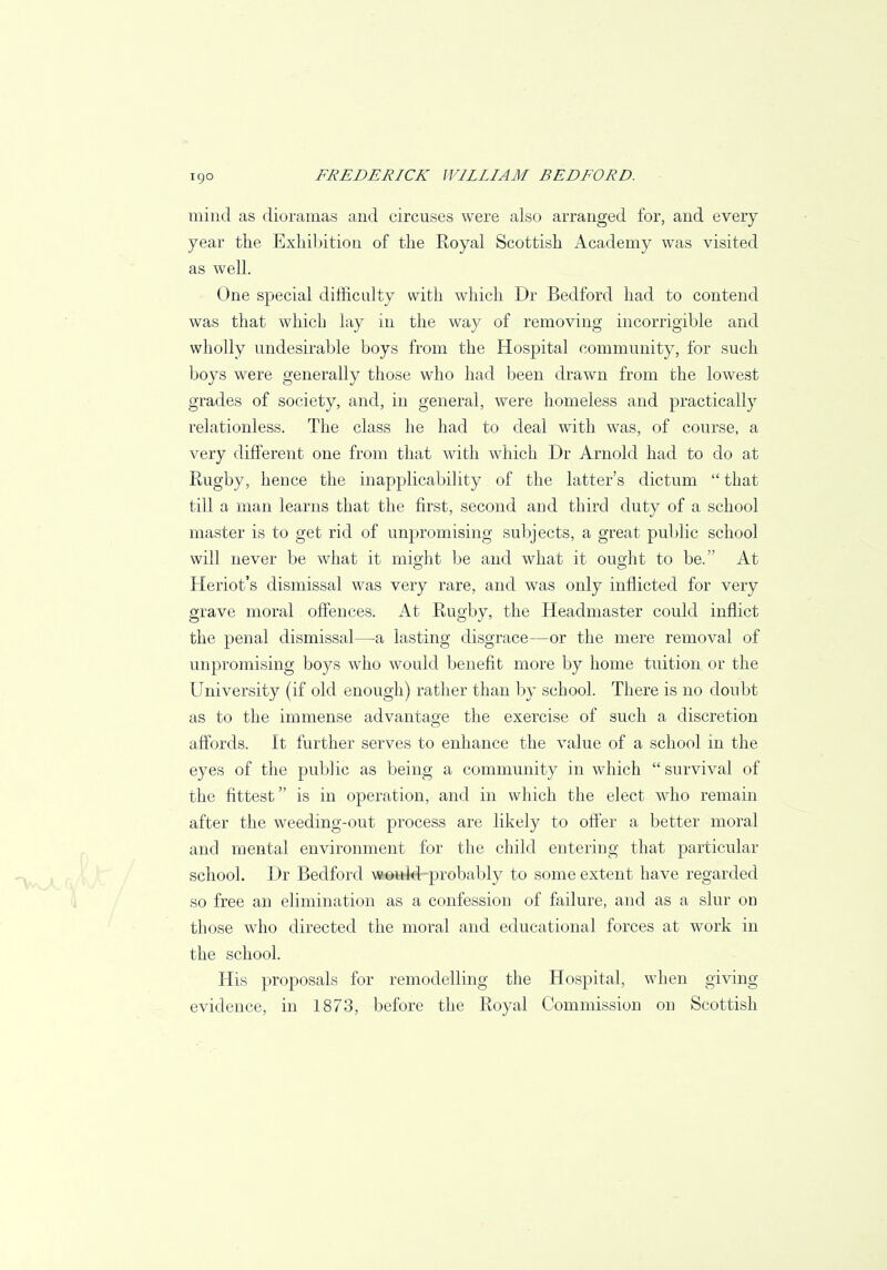 mind as dioramas and circuses were also arranged for, and every year the Exhibition of the Royal Scottish Academy was visited as well. One special difficulty with which Dr Bedford had to contend was that which lay in the way of removing incorrigible and wholly undesirable boys from the Hospital community, for such boys were generally those who had been drawn from the lowest grades of society, and, in general, were homeless and practically relationless. The class he had to deal with was, of course, a very different one from that with which Dr Arnold had to do at Rugby, hence the inapplicability of the latter's dictum  that till a man learns that the first, second and third duty of a school master is to get rid of unpromising subjects, a great public school will never be what it might be and what it ought to be. At Heriot's dismissal was very rare, and was only inflicted for very grave moral offences. At Rugby, the Headmaster could inflict the penal dismissal—a lasting disgrace—or the mere removal of unpromising boys who would benefit more by home tuition or the University (if old enough) rather than by school. There is no doubt as to the immense advantage the exercise of such a discretion affords. It further serves to enhance the value of a school in the eyes of the public as being a community in which survival of the fittest is in operation, and in which the elect who remain after the weeding-out process are likely to offer a better moral and mental environment for the child entering that particular school. Dr Bedford would-probably to some extent have regarded so free an elimination as a confession of failure, and as a slur on those who directed the moral and educational forces at work in the school. His proposals for remodelling the Hospital, when giving evidence, in 1873, before the Royal Commission on Scottish
